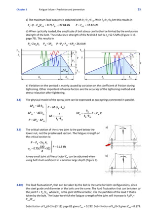 Chapter 3  Fatigue failure ‐ Prediction and prevention 25 
c) The maximum load capacity is obtained with Pb+Pm=F0.2. With Pb:Pm=kb:km this results in
d) When cyclically loaded, the amplitude of bolt stress can further be limited by the endurance
strength of the bolt. The endurance strength of the M10‐8.8 bolt is σa=52.5 MPa (Figure 3.16
page 79). This results in 
e) Variation on the preload is mainly caused by variation on the coefficient of friction during
tightening. Other important influence factors are the accuracy of the tightening method and
stress relaxation after tightening. 
3.8)  The physical model of the screw joint can be expressed as two springs connected in parallel.
3.9)  The critical section of the screw joint is the part below the
lower nut, not the prestressed section. The fatigue strength of
the critical section is:
A very small joint stiffness factor Cm can be obtained when
using bolt studs anchored at a relative large depth (Figure b). 
3.10)  The load fluctuation Pb that can be taken by the bolt is the same for both configurations, since
the steel grade and diameter of the bolts are the same. The load fluctuation that can be taken by
the joint P = Pb /Cm  where Cm is the joint stiffness factor, it is the partition of the load P that is
taken by the bolt. The factor to which the fatigue strength of the joint will increase is P2/P1 =
Cm1/Cm2.
Substitution of lm/d=2 in (3.11) page 81 gives Cm1 = 0.232. Substitution of lm/d=3 gives Cm2 = 0.178.
 
 