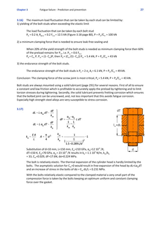 Chapter 3  Fatigue failure ‐ Prediction and prevention 27 
3.16)  The maximum load fluctuation that can be taken by each stud can be limited by:
1) yielding of the bolt studs when exceeding the elastic limit 
  The load fluctuation that can be taken by each bolt stud 
Pb = 0.2 At Rp0.2 = 0.2 F0.2 = 12.5 kN (Figure 3.18 page 80), P = Pb /Cm = 100 kN
2) a minimum clamping force that is needed to ensure leak‐free sealing and 
When 20% of the yield strength of the bolt studs is needed as minimum clamping force then 60%
of the preload remains for Pm, i.e. Pm = 0.6 F0.2
Pb = Cm P, Pm = (1‐ Cm)P, then Pb = (Cm /(1‐ Cm)) Pm  = 5.4 kN, P = Pb /Cm = 43 kN
3) the endurance strength of the bolt studs.
  The endurance strength of the bolt studs is Pb = 2 σa At = 6.1 kN, P = Pb /Cm = 49 kN.
Conclusion: The clamping force of the screw joint is most critical, Pb = 5.4 kN, P = Pb/Cm = 43 kN.
Bolt studs are always mounted using a solid lubricant (page 291) for several reasons. First of all to ensure
a constant and low friction which is profitable to accurately apply the preload by tightening and to limit
torsion stresses during tightening. Secondly, the solid lubricant prevents fretting corrosion which ensures
that the bolted joint can be unscrewed, and, not less important that this avoids fatigue corrosion.
Especially high strength steel alloys are very susceptible to stress corrosion.
 
3.17) 
Substitution of d=10 mm, L=150 mm, Est=210 GPa, αst=12 10‐6
 /K,
dT=150 K, Eal=70 GPa, αal = 23 10‐6
 /K results in kb = 1.1 105
 N/m, km/kb
= 33, Cm=0.029, dF=17.6N, dσ=0.224 MPa.
 
The bolt is relatively elastic. The thermal expansion of the cylinder head is hardly limited by the
bolts.  The asymptotic solution for Cm=0 would result in free expansion of the head by dL=LαaldT
and an increase of stress in the bolts of dσ = Est dL/L = 0.231 MPa.
 
With the bolts relatively elastic compared to the clamped material a very small part of the
compression force is taken by the bolts keeping an optimum uniform and constant clamping
force over the gasket.
 