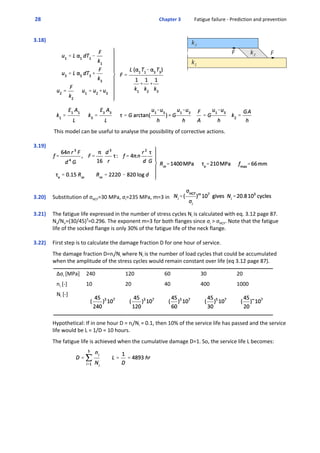  28  Chapter 3           Fatigue failure ‐ Prediction and prevention
3.18)
 This model can be useful to analyse the possibility of corrective actions.
3.19)  
3.20)  Substitution of σHCF=30 MPa, σi=235 MPa, m=3 in  
3.21)  The fatigue life expressed in the number of stress cycles Ni is calculated with eq. 3.12 page 87.
Ns/Nn=(30/45)3
=0.296. The exponent m=3 for both flanges since σi > σHCF. Note that the fatigue
life of the socked flange is only 30% of the fatigue life of the neck flange.
3.22)  First step is to calculate the damage fraction D for one hour of service. 
 
The damage fraction D=ni/Ni where Ni is the number of load cycles that could be accumulated
when the amplitude of the stress cycles would remain constant over life (eq 3.12 page 87). 
 
Δσi [MPa] 240 120 60 30 20
ni [‐] 10 20 40 400 1000
Ni [‐]
 
Hypothetical: If in one hour D = ni/Ni = 0.1, then 10% of the service life has passed and the service
life would be L = 1/D = 10 hours.
 
The fatigue life is achieved when the cumulative damage D=1. So, the service life L becomes:
 
