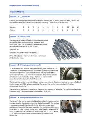 Design for lifetime performance and reliability 3
Problems Chapter 1
 
Problem 1.1: L10  service life
 
Consider a quantity of 10 components that all fail within a year of service. Calculate the L10 service life
with 90% reliability and 10% failure probability assuming a normal failure distribution.
Months 1 2 3 4 5 6 7 8 9 10 11 12
Failures 0 0 0 0 0 1 2 4 2 1 0 0
 
Problem 1.2: Tolerance field
 
The diameter of a batch of shafts is normally distributed
with 99.7% of the shafts within the tolerance field
20±0.2mm. Then 95% of the shafts will have a diameter
within a tolerance field of 20 mm ±A mm. 
 
a) What is A?
 
b) What is the coefficient of variation CV’?
 
CV’ is defined as the maximum deviation of the mean
divided by the mean.
Problem 1.3: Driving torque interference fit
 
An interference fit is realized with 20 H7/r6 hole/shaft tolerances. The
dimensions of the components are assumed to be normally distributed.
The standard deviation is calculated from the assumption that the
tolerance interval is a ±3σ interval. Linear elastic deformation is to be
considered which implies the torque that can be transmitted is
proportional to the diametrical interference δ.
 
The torque that can be transmitted, based on the mean value of the diametrical interference, is T50 [Nm].
It is the torque with 50% failure probability. The torque that can be transmitted with 1% failure
probability is denoted as T1.
 
The variation of performance, relative to the mean, is a measure of reliability. The coefficient of variation
is defined as CV’= deviation/mean. Calculate CV’= (T1‐T50)/T50.
 
Problem 1.4: Driving torque tapered shaft hubs
 
The torque T that can be transmitted by a tapered shaft‐hub connection
is proportional to the clamping force, i.e. the bolt preload Fi. The preload
Fi is proportional to MA /μ where MA is the tightening torque μ the
coefficient of friction in the screw assembly. The coefficient of friction μ
is managed by using a proper thread lubricant and varies between 0.12
and 0.16. Calculate the coefficient of variation CV’=(T50 ‐Tmin) /T50 where
Tmin is the least torque that can be transmitted by the shaft‐hub
connection.
 