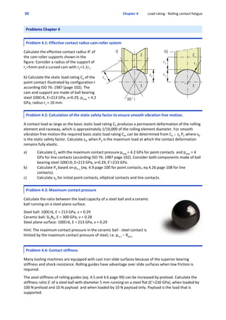  30  Chapter 4           Load rating ‐ Rolling contact fatigue
Problems Chapter 4
Problem 4.1: Effective contact radius cam‐roller system
  
Calculate the effective contact radius R’ of
the cam roller supports shown in the
figure. Consider a radius of the support of
r1=5mm and a curved cam with r2=1.1r1. 
b) Calculate the static load rating C0 of the
point contact illustrated by configuration I
according ISO 76: 1987 (page 102). The
cam and support are made of ball bearing
steel 100Cr6, E=213 GPa, ν=0.29, pmax = 4.2
GPa, radius r1 = 10 mm.
Problem 4.2: Calculation of the static safety factor to ensure smooth vibration free motion.
  
A contact load as large as the basic static load rating C0 produces a permanent deformation of the rolling
element and raceway, which is approximately 1/10,000 of the rolling element diameter. For smooth
vibration free motion the required basic static load rating C0, can be determined from C0 $ s0 P0 where s0
is the static safety factor. Calculate s0, when P0 is the maximum load at which the contact deformation
remains fully elastic. 
 
a) Calculate C0 with the maximum contact pressure pmax = 4.2 GPa for point contacts  and pmax = 4
GPa for line contacts (according ISO 76: 1987 page 102). Consider both components made of ball
bearing steel 100Cr6; E=213 GPa, ν=0.29, E’=233 GPa.
b) Calculate P0 based on pm.c (eq. 4.9 page 100 for point contacts, eq 4.26 page 108 for line
contacts). 
c) Calculate s0 for initial point contacts, elliptical contacts and line contacts.
Problem 4.3: Maximum contact pressure
 
Calculate the ratio between the load capacity of a steel ball and a ceramic
ball running on a steel plane surface.
 
Steel ball: 100Cr6, E = 213 GPa, ν = 0.29
Ceramic ball: Si3N4, E = 300 GPa, ν = 0.28
Steel plane surface: 100Cr6, E = 213 GPa, ν = 0.29
 
Hint: The maximum contact pressure in the ceramic ball ‐ steel contact is
limited by the maximum contact pressure of steel, i.e. pm.c . Rp0.2
 
Problem 4.4: Contact stiffness
  
Many tooling machines are equipped with cast iron slide surfaces because of the superior bearing
stiffness and shock resistance. Rolling guides have advantage over slide surfaces when low friction is
required. 
 
The axial stiffness of rolling guides (eq. 4.5 and 4.6 page 99) can be increased by preload. Calculate the
stiffness ratio S’ of a steel ball with diameter 5 mm running on a steel flat (E’=230 GPa), when loaded by
100 N preload and 10 N payload  and when loaded by 10 N payload only. Payload is the load that is
supported.
 