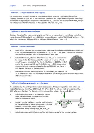 Chapter 4  Load rating ‐ Rolling contact fatigue 31 
Problem 4.5.: Fatigue life of cam‐roller supports
 
The dynamic load rating of commercial cam‐roller systems is based on a surface hardness of the
raceways between 58 to 64 HRC. If the hardness is lower than this range, the basic dynamic load rating C
needs to be multiplied by the respective hardness factor (fH). Calculate the factor of which the L10 fatigue
life will decrease when the hardness of the support is HRC = 50 and fH=0.6.
  
Problem 4.6.: Material selection of gears
 
Calculate the ratio of the maximum driving torque that can be transmitted by a set of spur gears (line
contact) made of 16MnCr5 with σHlim = 1400 MPa compared to a set made of 34CrMo4QT with σHlim = 700
MPa (Hint: consider eq. 4.26 page 108, eq 4.82 page 144 and Table 4.7 page 141).
Problem 4.7: Brinell hardness test
 
a) In the Brinell Hardness test, the indentation made by a 10mm ball should lie between 0.24D and
0.6D.  The load can be chosen in the range of 1, 2.5, 5, 10, 15 and 30kN.  Examine the minimum
and maximum hardness that can be measured for each load.
 
b) Calculate the load Fc whereby deformation can still just be considered to
be purely elastic.  Do the calculation for a steel ball as well as a “hard
metall” tungsten carbide ball.  For the steel ball take E = 213 GPa, ν = 0.29
and for the tungsten carbide ball E = 640 GPa and ν = 0.26.  Assume that
the material in the experiment has a hardness of 600HBW and that pc =
H/3.  Explain the result of the calculation.  
 
c) Use the details in the previous question to calculate F/Fc for 600HBW, F =
30 kN for both the steel ball and the hard metal ball.  What can you conclude about the accuracy
of the measurements?
Problem 4.8: Load carrying capacity of a roller guide
 
The load capacity of a guiding system needs to be calculated. The outer rings of the track rollers are
made of ball bearing steel (Rp0.2 =1.85 GPa, E=206 GPa, ν=0.3). The rails are made of carbon steel (Rp0.2 =
1080 MPa, same E and ν) . The diameter of the rollers and the rails are the same, D=16 mm.
 
a)  Calculate the load capacity of the guiding system
when the deformation in the Hertzian contacts
needs to remain fully elastic. 
 
b)  During a running in phases a running track is created
on the rail surface by plastic deformation.  Calculate
the load P that creates almost fully plastic
deformation during running in ( pm = H, H/Rp0.2 = 3 ).
 
c)  Calculate the track width (flattening of the rail) that remains after the running in phase.
 