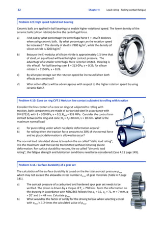  32  Chapter 4           Load rating ‐ Rolling contact fatigue
Problem 4.9: High speed hybrid ball bearing
 
Ceramic balls are applied in ball bearings to enable higher rotational speed. The lower density of the
ceramic balls (silicon nitride) decline the centrifugal force. 
 
a) Find out by what percentage the centrifugal force F = ‐mω2
R declines
when using ceramic balls.  By what percentage can the rotation speed
be increased?  The density of steel is 7800 kg/m3
, while the density of
silicon nitride is 3200 kg/m3
.
 
b) Because the E‐modulus of silicon nitride is approximately 1.5 time that
of steel, an equal load will lead to higher contact pressure.  The
advantage of a smaller centrifugal force is hence limited.  How big is
this effect?  For ball bearing steel E = 213 GPa, ν = 0.29, for silicon
nitride E = 315GPa, ν = 0.26.
 
c) By what percentage can the rotation speed be increased when both
effects are combined?
 
d) What other effects will be advantageous with respect to the higher rotation speed by using
ceramic balls?
Problem 4.10: Cone on ring CVT / Hertzian line contact subjected to rolling with traction
 
Consider the line contact of a cone on ring cvt subjected to rolling with
traction, both components are made of carburised steel in accordance with
DIN17210, with E = 200 GPa, ν = 0.3, Rp0,2 = 835 MPa.  Consider the contra form
contact between the ring and cone: R1 = R2=30 mm, L = 10 mm. What is the
maximum normal load
 
a) for pure rolling under which no plastic deformation occurs?
b) for rolling when the traction force amounts to 30% of the normal force
and no plastic deformation is allowed to occur?
 
The normal load calculated above is based on the so called “static load rating”,
it is the maximum load that can be transmitted without initiating plastic
deformation. For surface durability reasons, the so called “dynamic load
rating”, the fatigue strength and lubrication conditions need to be considered (Case 4.11 page 149).
Problem 4.11.: Surface durability of a gear set
 
The calculation of the surface durability is based on the Hertzian contact pressure pmax
which may not exceed the allowable stress number σH.lim of gear materials (Table 4.7 page
141). 
 
a) The contact pressure of a carburised and hardened spur gear set needs to be
verified. The pinion is driven by a torque of T1 = 750 Nm.  From the information on
the drawing in accordance with NEN2366 follows that z1 = 15,  z2  = 71, m = 7 mm, α
= 20Eand b = 44 mm. Calculate pmax.
b) What would be the factor of safety for the driving torque when selecting a steel
with σHlim is 1.2 times the calculated value of pmax.
 