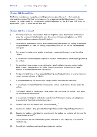 Chapter 4  Load rating ‐ Rolling contact fatigue 33 
Problem 4.12: Contact friction
 
The friction force between two surfaces in sliding motion can be written as Ff = τ A where τ is the
interfacial shear stress. The shear stress is assumed to be a constant and will be discussed in the next
chapter. The contact area A of a Hertzian point contact is a function of F (eq. 4.10 page 101). Derive an
equation for Ff (F) = C FB
. What is B and what is C?
Problem 4.13: True or Untrue?
 
1. The Hertzian formulae are derived on the basis of 1) linear elastic deformation, 2) the stresses
below the surface are not affected by finite dimensions of the contacting bodies and 3) the
contacting surfaces are assumed to be frictionless.
2. The maximum Hertzian contact load (elastic deformation) of a ceramic ball running on a steel flat 
is higher than that of a steel ball running on a steel flat, when the ball and flat are of the same
steel grade.
3. The Hertzian formulae can be applied for stationary concentrated contacts as well for rolling
contacts.
4. In concentrated contacts the contact pressure results in normal stresses which are the greatest at
the surface.
5. The static load rating of deep groove ball bearings is defined by the Hertzian contact load at
which a contact pressure occurs of 4.2 GPa. This contact pressure is the maximum contact
pressure at which the deformation is still elastic.
6. The dynamic load rating of deep groove ball bearings is defined as the load at which a maximum
contact pressure will occur of 4.2 GPa. 
7. In groove ball bearings the dynamic load rating is smaller than the static load rating.
8. In concentrated contacts the normal stresses at the surface  result in shear stresses below the
surface.
9. First inelastic yielding in concentrated contacts takes place just below the surface. This is where
the shear stresses are maximum.
10. In concentrated initial point contacts the load at which first inelastic yielding will take place is
proportional to the critical contact pressure pm.c
3
.
11. The load capacity of a point contact is proportional to Rp0.2
3
.
12. Doubling the load on a deep groove ball bearing will decrease the fatigue life by a factor 23
=8.
13. Doubling the load on a roller bearing, which transmit the load via line contacts, will decrease the
fatigue life by a factor 210/3
.
14. The slip between the side surfaces of a cylinder roller with its track is typically an example of
Heathcote slip. 
15. Reynolds slip typically occurs in a rolling contact under traction.
 