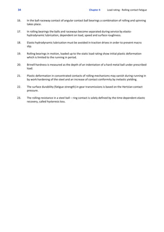  34  Chapter 4           Load rating ‐ Rolling contact fatigue
16. In the ball‐raceway contact of angular contact ball bearings a combination of rolling and spinning
takes place.
17. In rolling bearings the balls and raceways become separated during service by elasto‐
hydrodynamic lubrication, dependent on load, speed and surface roughness.
18. Elasto hydrodynamic lubrication must be avoided in traction drives in order to prevent macro
slip.
19. Rolling bearings in motion, loaded up to the static load rating show initial plastic deformation
which is limited to the running in period.
20. Brinell hardness is measured as the depth of an indentation of a hard metal ball under prescribed
load. 
21. Plastic deformation in concentrated contacts of rolling mechanisms may vanish during running in
by work hardening of the steel and an increase of contact conformity by inelastic yielding.
22. The surface durability (fatigue strength) in gear transmissions is based on the Hertzian contact
pressure. 
23. The rolling resistance in a steel ball – ring contact is solely defined by the time dependent elastic
recovery, called hysteresis loss.
 