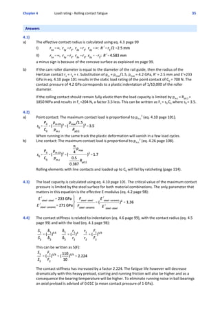 Chapter 4  Load rating ‐ Rolling contact fatigue 35 
Answers
 
4.1)
a)  The effective contact radius is calculated using eq. 4.3 page 99 
I)
II)
a minus sign is because of the concave surface as explained on page 99.
 
b) If the cam roller diameter is equal to the diameter of the rail guide, then the radius of the
Hertzian contact rx = ry = r. Substitution of pm = pmax/1.5, pmax = 4.2 GPa, R’ = 2.5 mm and E’=233
GPa in eq. 4.10 page 101 results in the static load rating of the point contact of C0 = 708 N. The
contact pressure of 4.2 GPa corresponds to a plastic indentation of 1/10,000 of the roller
diameter. 
 
If the rolling contact should remain fully elastic then the load capacity is limited by pm.c = Rp0.2 =
1850 MPa and results in Fc =204 N, a factor 3.5 less. This can be written as Fc = s0 C0 where s0 = 3.5.
 
 
4.2)
a)  Point contact: The maximum contact load is proportional to pm.c
3
 (eq. 4.10 page 101).
When running in the same track the plastic deformation will vanish in a few load cycles.
b) Line contact: The maximum contact load is proportional to pm.c
2
 (eq. 4.26 page 108).
Rolling elements with line contacts and loaded up to C0 will fail by ratcheting (page 114).
 
4.3) The load capacity is calculated using eq. 4.10 page 101. The critical value of the maximum contact
pressure is limited by the steel surface for both material combinations. The only parameter that
matters in this equation is the effective E‐modulus (eq. 4.2 page 98):
4.4) The contact stiffness is related to indentation (eq. 4.6 page 99), with the contact radius (eq. 4.5
page 99) and with the load (eq. 4.1 page 98):
 
 
This can be written as S(F):
 
The contact stiffness has increased by a factor 2.224. The fatigue life however will decrease
dramatically with this heavy preload, starting and running friction will also be higher and as a
consequence the bearing temperature will be higher. To eliminate running noise in ball bearings
an axial preload is advised of 0.01C (a mean contact pressure of 1 GPa).
 
