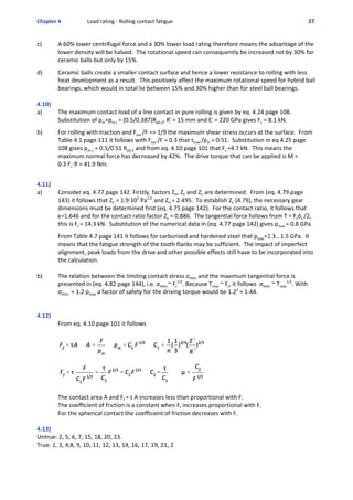 Chapter 4  Load rating ‐ Rolling contact fatigue 37 
c) A 60% lower centrifugal force and a 30% lower load rating therefore means the advantage of the
lower density will be halved.  The rotational speed can consequently be increased not by 30% for
ceramic balls but only by 15%.
 
d) Ceramic balls create a smaller contact surface and hence a lower resistance to rolling with less
heat development as a result.  This positively affect the maximum rotational speed for hybrid ball
bearings, which would in total lie between 15% and 30% higher than for steel ball bearings.
4.10)
a) The maximum contact load of a line contact in pure rolling is given by eq. 4.24 page 108.
Substitution of pm=pm.c = (0.5/0.387)Rp0.2, R! = 15 mm and E! = 220 GPa gives Fc = 8.1 kN.
 
b) For rolling with traction and Ftan /F => 1/9 the maximum shear stress occurs at the surface.  From
Table 4.1 page 111 it follows with Ftan /F = 0.3 that τmax /pm = 0.51.  Substitution in eq 4.25 page
108 gives pm.c = 0.5/0.51 Rp0.2 and from eq. 4.10 page 101 that Fc =4.7 kN.  This means the
maximum normal force has decreased by 42%.  The drive torque that can be applied is M =
0.3@Fc@R = 41.9 Nm. 
 
 
4.11)
a) Consider eq. 4.77 page 142. Firstly, factors ZH, ZE and Zε are determined.  From (eq. 4.79 page
143) it follows that ZE = 1.9@105
 Pa1/2
 and ZH = 2.495.  To establish Zε (4.79), the necessary gear
dimensions must be determined first (eq. 4.75 page 142).  For the contact ratio, it follows that
ε=1.646 and for the contact ratio factor Zε = 0.886.  The tangential force follows from T = Ftd1 /2,
this is Ft = 14.3 kN.  Substitution of the numerical data in (eq. 4.77 page 142) gives pmax = 0.8 GPa.
 
From Table 4.7 page 141 it follows for carburised and hardened steel that pmax=1.3...1.5 GPa.  It
means that the fatigue strength of the tooth flanks may be sufficient.  The impact of imperfect
alignment, peak loads from the drive and other possible effects still have to be incorporated into
the calculation.
b) The relation between the limiting contact stress σHlim and the maximum tangential force is
presented in (eq. 4.82 page 144), i.e. σHlim ~ Ft
1/2
. Because Tmax ~ Ft, it follows  σHlim ~ Tmax
1/2
. With
σHlim  = 1.2Apmax a factor of safety for the driving torque would be 1.22
 = 1.44.
4.12)
From eq. 4.10 page 101 it follows
The contact area A and Ff = τ A increases less than proportional with F.
The coefficient of friction is a constant when Ff increases proportional with F.
For the spherical contact the coefficient of friction decreases with F.
4.13)
Untrue: 2, 5, 6, 7, 15, 18, 20, 23.
True: 1, 3, 4,8, 9, 10, 11, 12, 13, 14, 16, 17, 19, 21, 2 
 