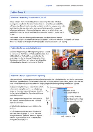 38 Chapter 5           Friction phenomena in mechanical systems
Problems Chapter 5
Problem 5.1: Self locking of metric thread and nut
 
Flange nuts are more resistant to vibration loosening. The wider effective
bearing area result with the same friction force in a larger torque needed for
self loosening. Sometimes the bearing surface is serrated to provide some extra
locking action. Various alternative locking mechanisms may be employed;
adhesives, safety pins, nylon inserts. Lugnuts, tapered or spherical nuts are
applied to centre the nut accurately and to reduce the tendency for the nut to
loosen.
 
Fine threads have less tendency to loosen under vibration because of their
smaller helix angle. Calculate the minimum value of the coefficient of friction needed for a M10x1.5
thread and that of an M10x1 metric fine thread in order to ensure it is self‐locking.
 
Problem 5.2: Torque controlled tightening
  
Calculate the percentage of the tightening torque needed
to overcome a) the friction in the threaded contact of an
M10x1.5 bolt, b) the head face contact and c) the
percentage needed to develop the clamping force.
Consider the coefficient of friction of μ=0.15 and the
effective bearing diameter of the nut of dk=1.3d
Problem 5.3: Torque Angle controlled tightening
 
Torque‐controlled tightening results in bolt force / clamping force deviations of ± 20% due to variation on
the torque applied and the scatter on the coefficient of friction, despite special MoS2 based lubricants are
used. Therefore more advanced combined torque/angle‐controlled tightening methods are applied.
 
Angle control tightening is a procedure in which
a fastener is pre‐tightened by a so called snug
torque to eliminate play, and in a next step it is
further tightened by giving the nut an additional
controlled rotation.
 
Bolts are tightened beyond their yield point by
this method in order to ensure that a precise
preload is achieved.
 
a) Calculate the bolt strain when tightened to
σi = Rp0.2.
 
b) Calculate the bolt strain when tightened in
two steps, first snug tight to 25% of the yield
strength and then tightened with a 90 degrees
rotation angle. Consider M10‐10.9 bolt and a
clamped material of L=5d.
 