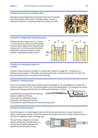Chapter 5 Friction phenomena in mechanical systems 39
Problem 5.4: Friction loss in Bowden cables
  
Calculate the percentage of loss of actuation force over the bended
part of the Bowden cable shown in the figure below. Consider a
coefficient of friction in a lubricated steel‐steel contact of μ=0.15.
Problem 5.5: Wedge effect in belt pulley drives
  
Calculate the drive torque ratio Ta/Tb, where
Ta is the is the torque that can be transmitted
when the belt is supported on the pulley wall
surfaces and Tb is the torque when the belt is
supported on the groove bottom surface.
Consider a pulley groove angle of β=40E.
Problem 5.6: Jamming of a piston in a
cylinder
 
Consider a piston moving in a cylinder, as represented in Figure 5.31 page 191.  The piston has a
diameter D and a length L.  If the load F1 acts at the piston with a maximum eccentricity of e=D/2, how
long should the piston be to prevent it from jamming?
Problem 5.7: Stick slip motion
 
A mass of m=0.5 kg is pulled along a surface using a spring balance. The spring balance is moved with a
constant velocity of v=0.1 m/s. The motion exhibits a clear stick‐slip behaviour. The reading of the spring
balance varies between 8 N and 14 N. The stiffness of the spring k = 1 N/mm.
a) Calculate the ratio between the static and
dynamic coefficient of friction. 
b) Calculate the amplitude of motion.
c) Calculate the frequency of motion.
d) Calculate the natural frequency of the mass spring system.
Problem 5.8: Stick slip motion
 
One of the options in a morphological matrix to fulfil the actuator function in a linear motion drive
system is a pneumatic cylinder. The friction between the piston seals and the cylinder typically results in 
a friction as modelled in Figure 5.24 page 183. 
 
The seal friction is highest in the static
position of the piston and falls down to a
very low level by elasto‐hydrodynamic
lubrication when the piston moves.
 