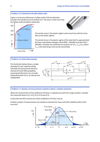 4 Design for lifetime performance and reliability
Problem 1.5: Interference fit with hollow shaft
 
A gear is to be press fitted over a hollow shaft of 20 mm diameter.
Consider the interference δ=0.15±0.05 mm. The strain is that much that
the hollow shaft will deform plastically. 
The tensile stress in the plastic regime varies much less with the strain
than in the elastic regime. 
The tensile stress in the plastic regime of the steel shaft is approximated
by linear interpolation between σ(g=0.005) = 350 MPa and σ(g=0.01) =
450 MPa. Calculate the coefficient of variation CV’=(T50 ‐Tmin) /T50 where
Tmin is the least torque that can be transmitted.
Problem 1.6: Chain dimensioning
The illustration below shows a simple
drawing of a part made by milling.
Calculate the symmetrical tolerance
interval of A with 99% probability,
assuming all tolerances are normally
distributed within the ± 3σ interval and
independent. 
 
Problem 1.7: Number of measurements needed to obtain a reliable estimation
 
When the measurement of the coefficient of friction is repeated one will find a large variation. Consider
the measured values 0.11, 0.12, 0.13, 0.14 and 0.15. 
 
a) Calculate the 95% interval over which coefficient of friction may lie. 
 
b) What number of measurements are needed to estimate the mean with 95% reliability within ±0.01
accuracy?
 