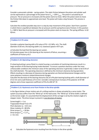 40 Chapter 5           Friction phenomena in mechanical systems
Consider a pneumatic cylinder ‐ spring system. The static friction between the piston and cylinder wall
can be expressed as a percentage of the piston force Fstat = 10% Fpiston. The piston is actuated by air
pressure. The air pressure is increased until the piston starts to move. When the piston starts to move
the friction falls down to approximate zero level. The piston will make a step forward. This process is
repeated.
Calculate the smallest possible step size in a step by step movement of the piston. Start from a position
in which there is equilibrium between the air pressure and the spring force (zero friction). In this position
F0 = 500 N. Next the air pressure is increased until the piston starts to move etc. The spring stiffness  k=10
N/mm.
Problem 5.9: PV‐value
 
Consider a polymer bearing with a PV‐value of PV = 0.2 MPa Am/s. The shaft
diameter d=20 mm, the bearing width L=d, rotational speed n=477 rpm.
 
a) Calculate the load that this bearing can sustain.
b) Calculate power loss in this bearing at the moment of failure, assuming a
coefficient of friction μ=0.2
Problem 5.10: Operating clearance
 
If a bearing bushing is press fitted in a metal housing a cumulation of machining tolerances result in a
large variation of the bearing busing inside diameter. To ensure a positive clearance under the most
unfavourable conditions the minimum value of the operating clearance in generally is taken to be 0.5% of
the shaft diameter. The operating clearance is defined as the minimum clearance during operation.
Effects resulting in a decrease of clearance during operation are thermal dimensional changes and for
some polymers moisture‐related dimensional changes.
Calculate the decrease of the bearing clearance [%] of a PA plain bearing bushing with a shaft diameter of
d=12 mm and a wall thickness of t=3 mm. Consider a temperature increase of the polymer of dT=80
degrees and a linear expansion coefficient of PA of α=80 10‐6
 /K
Problem 5.11: Hysteresis error from friction in the drive spindle
 
In the figure below a linear motion axis of a milling machine is shown actuated by a servo motor. The
system accuracy suffers from the “Wind‐up” of the lead screw. The “Wind‐up” of drive shafts is defined
as the torsion angle. It is assumed that the displacement of the carriage is set by the rotation angle of a
stepper motor. The drive torque is present in one direction of motion.
 
Screw length L = 1 m
Trapezoidal thread Tr12 x P3
Pitch diameter d2 = 10.5 mm
Shear modulus G = 80 GPa
Drive torque Tdyn = 26 Nm
Drive torque Tstat = 1.2 Tdyn
v = 0.1 m/s
 
a) Calculate the hysteresis error resulting from the friction in the drive spindle.
 
