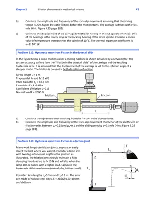 Chapter 5 Friction phenomena in mechanical systems 41
 
b) Calculate the amplitude and frequency of the stick‐slip movement assuming that the driving
torque is 20% higher by static friction, before the motion starts. The carriage is driven with v=0.1
m/s (Hint: Figure 5.25 page 183).
 
c) Calculate the displacement of the carriage by frictional heating in the nut‐spindle interface. One
of the bearings in the motor drive is the locating bearing of the drive spindle. Consider a mean
value of temperature increase over the spindle of 10EC. The thermal expansion coefficient is
α=12 10‐6
 /K.
Problem 5.12: Hysteresis error from friction in the dovetail slide
 
In the figure below a linear motion axis of a milling machine is shown actuated by a servo motor. The
system accuracy suffers from the “friction in the dovetail slide” of the carriage and the resulting
hysteresis error. It is assumed that the displacement of the carriage is set by the rotation angle of a
stepper motor. The friction is present in both directions of motion.
 
Screw length L = 1 m
Trapezoidal thread Tr12 x P3
Pitch diameter d2 = 10.5 mm
E modulus E = 210 GPa
Coefficient of friction μ=0.15
Normal load F = 2000 N
 
a) Calculate the hysteresis error resulting from the friction in the dovetail slide.
b) Calculate the amplitude and frequency of the stick‐slip movement that occurs if the coefficient of
friction varies between μs=0.25 and μd=0.1 and the sliding velocity v=0.1 m/s (Hint: Figure 5.25
page 183).
Problem 5.13: Hysteresis error from friction in a friction joint
 
Many work lamps use friction joints, so you can easily
direct the light where you want it. Consider a lamp arm
with two legs of unequal length in the position as
illustrated. The friction joints should maintain a fixed
clamping for a load up to F=10 N and will slip when the
lamp arm is loaded with a higher load. Calculate the
hysteresis of this mechanism (virtual play, bidirectional).
Consider: Arm lengths L1=0.3 m and L2=0.3 m. The arms
are made of hollow steel pipes, E = 210 GPa, D=10 mm
and d=8 mm.
 