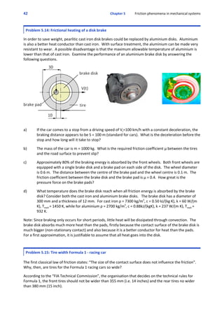 42 Chapter 5           Friction phenomena in mechanical systems
Problem 5.14: Frictional heating of a disk brake
 
In order to save weight, pearlitic cast iron disk brakes could be replaced by aluminium disks.  Aluminium
is also a better heat conductor than cast iron.  With surface treatment, the aluminium can be made very
resistant to wear.  A possible disadvantage is that the maximum allowable temperature of aluminium is
lower than that of cast iron.  Examine the performance of an aluminium brake disk by answering the
following questions.
a) If the car comes to a stop from a driving speed of Vt=100 km/h with a constant deceleration, the
braking distance appears to be S = 100 m (standard for cars).  What is the deceleration before the
stop and how long will it take to stop? 
 
b) The mass of the car is m = 1000 kg.  What is the required friction coefficient μ between the tires
and the road surface to prevent slip?
 
c) Approximately 80% of the braking energy is absorbed by the front wheels.  Both front wheels are
equipped with a single brake disk and a brake pad on each side of the disk.  The wheel diameter
is 0.6 m.  The distance between the centre of the brake pad and the wheel centre is 0.1 m.  The
friction coefficient between the brake disk and the brake pad is μ = 0.4.  How great is the
pressure force on the brake pads? 
 
d) What temperature does the brake disk reach when all friction energy is absorbed by the brake
disk? Consider both the cast iron and aluminium brake disks.   The brake disk has a diameter of
300 mm and a thickness of 12 mm.  For cast iron ρ = 7300 kg/m3
, c = 0.50 kJ/(kg K), k = 60 W/(m
K), Tmelt = 1450 K, while for aluminium ρ = 2700 kg/m3
, c = 0.88kJ/(kgK), k = 237 W/(m K), Tmelt =
932 K.
 
Note: Since braking only occurs for short periods, little heat will be dissipated through convection.  The
brake disk absorbs much more heat than the pads, firstly because the contact surface of the brake disk is
much bigger (non‐stationary contact) and also because it is a better conductor for heat than the pads. 
For a first approximation, it is justifiable to assume that all heat goes into the disk.
Problem 5.15: Tire width Formula 1 ‐ racing car
 
The first classical law of friction states: “The size of the contact surface does not influence the friction”. 
Why, then, are tires for the Formula 1 racing cars so wide?
 
According to the “FIA Technical Commission”, the organisation that decides on the technical rules for
Formula 1, the front tires should not be wider than 355 mm (i.e. 14 inches) and the rear tires no wider
than 380 mm (15 inch).
 