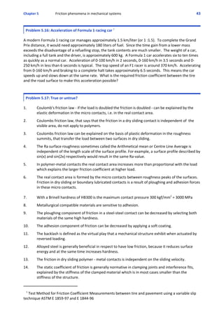 Chapter 5 Friction phenomena in mechanical systems 43
Problem 5.16: Acceleration of Formula 1 racing car 1
 
A modern Formula 1 racing car manages approximately 1.5 km/liter (or 1 :1.5).  To complete the Grand
Prix distance, it would need approximately 180 liters of fuel.  Since the time gain from a lower mass
exceeds the disadvantage of a refuelling stop, the tank contents are much smaller.  The weight of a car,
including a full tank and the driver, is approximately 600 kg.  A Formula 1 car accelerates six to ten times
as quickly as a normal car.  Acceleration of 0‐100 km/h in 2 seconds, 0‐160 km/h in 3.5 seconds and 0‐
250 km/h in less than 6 seconds is typical.  The top speed of an F1 racer is around 370 km/h.  Accelerating
from 0‐160 km/h and braking to a complete halt takes approximately 6.5 seconds.  This means the car
speeds up and slows down at the same rate.  What is the required friction coefficient between the tire
and the road surface to make this acceleration possible?
Problem 5.17: True or untrue?
 
1. Coulomb's friction law ‐ if the load is doubled the friction is doubled ‐ can be explained by the
elastic deformation in the micro contacts, i.e. in the real contact area.
 
2. Coulombs friction law, that says that the friction in a dry sliding contact is independent of  the
visible area, do not apply to polymers.
 
3. Coulombs friction law can be explained on the basis of plastic deformation in the roughness
summits, that transfer the load between two surfaces in dry sliding.
 
4. The Ra surface roughness sometimes called the Arithmetical mean or Centre Line Average is
independent of the length scale of the surface profile. For example, a surface profile described by
sin(x) and sin(2x) respectively would result in the same Ra‐value.
 
5. In polymer‐metal contacts the real contact area increases more than proportional with the load
which explains the larger friction coefficient at higher load.
 
6. The real contact area is formed by the micro contacts between roughness peaks of the surfaces.
Friction in dry sliding or boundary lubricated contacts is a result of ploughing and adhesion forces
in these micro contacts.
7. With a Brinell hardness of HB300 is the maximum contact pressure 300 kgf/mm2
 = 3000 MPa
 
8. Metallurgical compatible materials are sensitive to adhesion.
 
9. The ploughing component of friction in a steel‐steel contact can be decreased by selecting both
materials of the same high hardness.
 
10. The adhesion component of friction can be decreased by applying a soft coating.
 
11. The backlash is defined as the virtual play that a mechanical structure exhibit when actuated by
reversed loading.
 
12. Alloyed steel is generally beneficial in respect to have low friction, because it reduces surface
energy and at the same time increases hardness.
 
13. The friction in dry sliding polymer ‐ metal contacts is independent on the sliding velocity.
 
14. The static coefficient of friction is generally normative in clamping joints and interference fits,
explained by the stiffness of the clamped material which is in most cases smaller than the
stiffness of the structure.
   1
 Test Method for Friction Coefficient Measurements between tire and pavement using a variable slip
technique ASTM E 1859‐97 and E 1844‐96
 