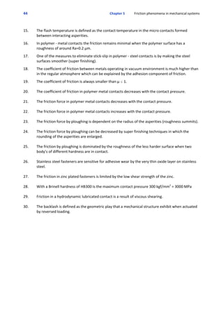 44 Chapter 5           Friction phenomena in mechanical systems
 
15. The flash temperature is defined as the contact temperature in the micro contacts formed
between interacting asperities.
 
16. In polymer ‐ metal contacts the friction remains minimal when the polymer surface has a
roughness of around Ra=0.2 μm.
 
17. One of the measures to eliminate stick‐slip in polymer ‐ steel contacts is by making the steel
surfaces smoother (super finishing).
 
18. The coefficient of friction between metals operating in vacuum environment is much higher than
in the regular atmosphere which can be explained by the adhesion component of friction.
 
19. The coefficient of friction is always smaller than μ # 1.
20. The coefficient of friction in polymer metal contacts decreases with the contact pressure.
21. The friction force in polymer metal contacts decreases with the contact pressure.
22. The friction force in polymer metal contacts increases with the contact pressure.
23. The friction force by ploughing is dependent on the radius of the asperities (roughness summits).
24. The friction force by ploughing can be decreased by super finishing techniques in which the
rounding of the asperities are enlarged.
25. The friction by ploughing is dominated by the roughness of the less harder surface when two
body’s of different hardness are in contact.
26. Stainless steel fasteners are sensitive for adhesive wear by the very thin oxide layer on stainless
steel. 
27. The friction in zinc plated fasteners is limited by the low shear strength of the zinc.
28. With a Brinell hardness of HB300 is the maximum contact pressure 300 kgf/mm2
 = 3000 MPa
29. Friction in a hydrodynamic lubricated contact is a result of viscous shearing.
30. The backlash is defined as the geometric play that a mechanical structure exhibit when actuated
by reversed loading.
 
