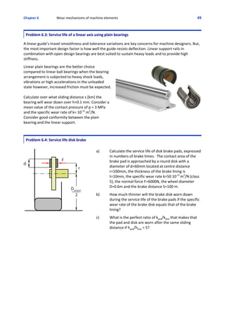 Chapter 6  Wear mechanisms of machine elements 49
Problem 6.3: Service life of a linear axis using plain bearings
 
A linear guide’s travel smoothness and tolerance variations are key concerns for machine designers. But,
the most important design factor is how well the guide resists deflection. Linear support rails in
combination with open design bearings are best suited to sustain heavy loads and to provide high
stiffness.
 
Linear plain bearings are the better choice
compared to linear ball bearings when the bearing
arrangement is subjected to heavy shock loads,
vibrations or high accelerations in the unloaded
state however, increased friction must be expected.
Calculate over what sliding distance s [km] the
bearing will wear down over h=0.1 mm. Consider a
mean value of the contact pressure of p = 3 MPa
and the specific wear rate of k= 10‐15
 m2
/N.
Consider good conformity between the plain
bearing and the linear support.
Problem 6.4: Service life disk brake
a) Calculate the service life of disk brake pads, expressed
in numbers of brake times.  The contact area of the
brake pad is approached by a round disk with a
diameter of d=60mm located at centre distance
r=100mm, the thickness of the brake lining is
t=10mm, the specific wear rate k=50 10‐15 
m2
/N (class
5), the normal force F=6000N, the wheel diameter
D=0.6m and the brake distance S=100 m.
 
b) How much thinner will the brake disk worn down
during the service life of the brake pads if the specific
wear rate of the brake disk equals that of the brake
lining?
 
c) What is the perfect ratio of kpad/kdisk that makes that
the pad and disk are worn after the same sliding
distance if hpad/hdisk = 5?
 
