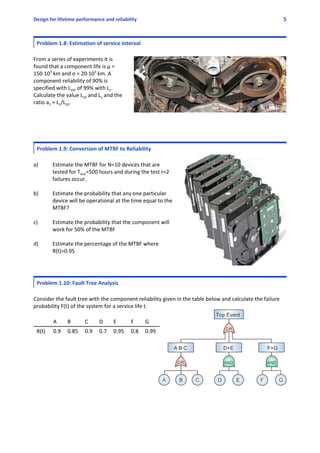 Design for lifetime performance and reliability 5
Problem 1.8: Estimation of service interval
From a series of experiments it is
found that a component life is µ =
150∙103
 km and σ = 20∙103
 km. A
component reliability of 90% is
specified with L10, of 99% with L1.
Calculate the value L10 and L1 and the
ratio a1 = L1/L10. 
Problem 1.9: Conversion of MTBF to Reliability
a) Estimate the MTBF for N=10 devices that are
tested for Ttest=500 hours and during the test r=2
failures occur.
b) Estimate the probability that any one particular
device will be operational at the time equal to the
MTBF? 
c) Estimate the probability that the component will
work for 50% of the MTBF 
d)   Estimate the percentage of the MTBF where
R(t)=0.95.
Problem 1.10: Fault Tree Analysis
Consider the fault tree with the component reliability given in the table below and calculate the failure
probability F(t) of the system for a service life t.
A B C D E F G
R(t) 0.9 0.85 0.9 0.7 0.95 0.8 0.99
 