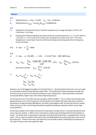 Chapter 6  Wear mechanisms of machine elements 51
Answers
 
6.1)
a) Sliding distance 
b) Sliding distance 
6.2)
a) Substitution of F=pA and V=m/ρ in Archard’s equation (eq. 6.1 page 232) gives s=53 km, and
t=245 hours = 10.2 days.
 
b) Equating the frictional heating to the heat transfer by convection gives Q = Ff v = hc A dT, where Ff
= μF and v= n si. This results in Q=1.44 W and a temperature increase of dT=2.6EC. The mass
temperature is much lower than that of the human body and consequently the test frequency
can be increased.
6.3)
6.4)
a) stops.
b)
alternative method:
c)
Braking is one of the biggest strengths of a Formula One car.  The brake disks of Formula 1 cars are made
of a composite material reinforced with carbon fibre.  The coefficient of friction between the pads and
the discs can be as much as 0.6 when the brakes are up to temperature.  Steel brake disks are heavier
and would exhibit a higher wear rate at these high temperatures.
 
The temperature of an F1‐brake disk varies between 400 and 1000EC.  You can often see the brake discs
glowing during a race. If the racing driver hits the brakes full on before the brake disks have reached a
temperature of approximately 400 degrees, the disks could explode under the thermal stresses created. 
These stresses are the result of large temperature gradients leading to expansion which causes large
stress gradients.
 
As the heat created in the modern Formula One brake disk is so high, there is a constant demand to find
more and more cooling.  In 2001, Ferrari conceived an original way of dealing with the heat problem in
brakes.  The brake‐duct, conducting the slipstream wind along the brake disks, is equipped with a kind of
turbo.  This is a rotor mounted on the wheel shaft, providing additional suction to get even more air into
the brake‐duct.  Thanks to the rotor, the brake‐duct can be made smaller, benefiting the aerodynamics. 
The other F1 teams have now copied the idea.
 
 