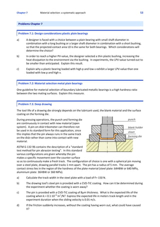 Chapter 7  Material selection: a systematic approach 53
Problems Chapter 7
Problem 7.1: Design considerations plastic plain bearings
 
a) A designer is faced with a choice between a plain bearing with small shaft diameter in
combination with a long bushing or a larger shaft diameter in combination with a short bushing,
so that the projected contact area LD is the same for both bearings.  Which considerations will
determine the choice?
 
b) In order to reach a higher PV‐value, the designer selected a thin plastic bushing, increasing the
heat dissipation to the environment via the bushing.  In experiments, the LPV‐value turned out to
be smaller than anticipated.  Explain this result.
 
c) Explain why a plastic bearing loaded with high p and low v exhibit a larger LPV‐value than one
loaded with low p and high v.  
 
Problem 7.2: Material selection metal plain bearings
 
One guideline for material selection of boundary lubricated metallic bearings is a high hardness ratio
between the two mating surfaces.  Explain this measure.
 
Problem 7.3: Deep drawing
 
The tool life of a drawing die strongly depends on the lubricant used, the blank material and the surface
coating on the forming die.
 
During pressing operations, the punch and forming die
are continuously in contact with new material (open
system).  A pin‐on‐disk tribometer can therefore not
be used in its standard form for this application, since
this implies that the pin always runs in the same track
on the disk rather than come into contact with new
material.  
 
ASTM G 132‐96 contains the description of a “standard
test method for pin abrasion testing”.  In this standard
various configurations are given whereby the pin
makes a specific movement over the counter surface
so as to continuously make a fresh track.  The configuration of choice is one with a spherical pin moving
over a steel plate, drawing parallel tracks 1 mm apart.  The pin has a radius of 5 mm.  The average
contact stress lies in the region of the hardness of the plate material (steel plate: 64HBW or 640 MPa,
aluminium plate: 36HBW or 360 MPa).
 
a) Calculate the track width in the steel plate with a load of F= 150 N.
 
b) The drawing tool’s steel pin is provided with a CVD‐TiC coating.  How can it be determined during
the experiment whether the coating is worn away?
 
c) The pin is provided with a CVD‐TiC coating of 8μm thickness.  What is the expected life of the
coating when k = 0.1@10‐15 
m2 
/N?  Express the expected life in meters track length and in the
experiment duration when the sliding velocity is 0.01 m/s.
 
d) If the friction suddenly increases, without the coating having worn out, what could have caused
it?
 