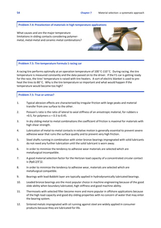 54 Chapter 7           Material selection: a systematic approach
 
Problem 7.4: Preselection of materials in high temperature applications
What causes and are the major temperature
limitations in sliding contacts considering polymer‐
metal, metal‐metal and ceramic‐metal combinations? 
Problem 7.5: Tire temperature Formula 1 racing car
A racing tire performs optimally at an operation temperature of 100EC‐110EC.  During racing, the tire
temperature is measured constantly and the data passed on to the driver.  If the F1‐car is getting ready
for the race, the tires’ temperature is raised with tire heaters.  A sort of electric blanket is used to pre‐
heat the tires to 80EC.  Why is the tire temperature so important and what would happen if the
temperature would become too high?
Problem 7.5: True or untrue?
1. Typical abrasion effects are characterised by irregular friction with large peaks and material
transfer from one surface to the other.
 
2. Poisson's ratio is the ratio of lateral to axial stiffness of an anisotropic material, for rubbers v
=0.5, for polymers v = 0.3 to 0.45.
 
3. In dry sliding metal to metal combinations the coefficient of friction is maximal for materials with
high shear strength.
 
4. Lubrication of metal‐to‐metal contacts in relative motion is generally essential to prevent severe
adhesive wear that ruins the surface quality and to prevent very high friction.
 
5. Steel shafts running in combination with sinter bronze bearings impregnated with solid lubricants
do not need any further lubrication until the solid lubricant is worn away.
 
6. In order to minimize the tendency to adhesive wear materials are selected which are
metallurgical incompatible.
 
7. A good material selection factor for the Hertzian load capacity of a concentrated circular contact
is (Rp0.2/E')2.
 
8. In order to minimize the tendency to adhesive wear, materials are selected which are
metallurgical compatible.
 
9. Bearings with lead‐Babbitt layer are typically applied in hydrodynamically lubricated bearings.
 
10. Leaded bronze bearings are the most popular choice in machine engineering because of the good
slide ability when boundary lubricated, high stiffness and good machine ability.
 
11. Thermosets with selected filler become more and more popular in offshore applications because
of the high load capacity and good dry sliding properties with no concern of water that may enter
the bearing system.
 
12. Sintered metals impregnated with oil running against steel are widely applied in consumer
products because they are lubricated for life.
 
 