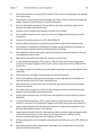 Chapter 7  Material selection: a systematic approach 55
13. One of the possibilities to improve the life duration of the surface of a rolling guide is by applying
a thin hard coating.
 
14. Thermoplastics in short plastics have advantages over metals in terms of vibration damping, low
weight, inexpensive and the ability to run without lubrication.
 
15. Concerns about plastic bearings are the low stiffness, poor heat conductivity, large thermal
expansion and large machining tolerances.
 
16. Examples of semi crystalline thermoplastics are POM, PA, PE‐UHMW.
 
17. Semi‐crystalline materials can be used up to some tens of degrees below the glass‐transition
temperature.
 
18. Examples of amorphous polymers are PVC, ABS, PMMA, PC.
 
19. Simple models to characterize visco‐elasticity are the Kelvin model and the Maxwell model. 
 
20. Visco‐elasticity is modelled by a combination of Hookean springs and Newtonian dashpots, in
which the spring represents elasticity and the dashpot the damping.
 
21. Thermoplastics in sliding motion against steel do not need to be lubricated however, lubrication
may significantly reduce friction.
 
22. High performance plastics show high wear resistance and low friction.
 
23. In many self‐lubricating plastics PTFE is used as a filler to achieve low friction and good wear
resistance. The surface roughness of the counter surface is important to form an effective PTFE
transfer film.
 
24. The fatigue strength of a component cyclically loaded in bending can be improved significantly by
carburizing.
 
25. Thermosets have much higher melting temperature than thermoplastics.
 
26. Ceramic balls applied in deep groove ball bearings running at high speed are favourable over
steel balls because of the much lower centrifugal forces.
 
27. Silicon Nitride balls in contact with steel are favourable over steel balls because of the higher
Hertzian load capacity.
 
28. Thin modern hard coatings such as PVD and CVD coatings are sensitive to delamination when
applied in cyclically loaded concentrated contacts.
 
29. A good material selection factor for the Hertzian load capacity of a concentrated line contact is
(Rp0.2)2/E'.
 
30. In many self‐lubricating plastics, PTFE is used as a filler to achieve low friction and good wear
resistance. Lubrication is not needed but if applied it will further improve the wear resistance. U
 
31. A good material selection factor for the Hertzian load from a high speed rotating ball in a ball
bearing is (Rp0.2)3/(E')2/? where ? is the density.
 
32. A good material selection factor for a slide bearing in order to achieve a high load capacity which
is limited by thermal failure is K dT/ ? where K is the heat conduction coefficient, dT the
maximum contact temperature and ? the coefficient of friction.
 
33. Self lubricating plastics are thermoplastics dispersed with solid lubricants such as PTFE, MoS2 and
graphite.
 
34. When lubricated with fluids, unfilled plastics show higher wear resistance than the relatively
expensive self‐lubricating plastics.
 
 