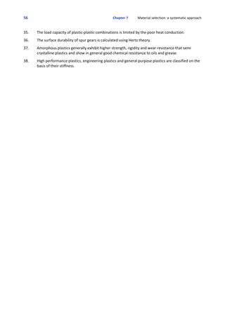 56 Chapter 7           Material selection: a systematic approach
 
35. The load capacity of plastic‐plastic combinations is limited by the poor heat conduction. 
 
36. The surface durability of spur gears is calculated using Hertz theory.
 
37. Amorphous plastics generally exhibit higher strength, rigidity and wear resistance that semi
crystalline plastics and show in general good chemical resistance to oils and grease.
 
38. High performance plastics, engineering plastics and general purpose plastics are classified on the
basis of their stiffness.
 
