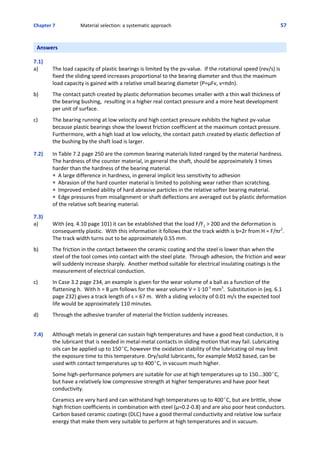 Chapter 7  Material selection: a systematic approach 57
Answers
 
7.1) 
a) The load capacity of plastic bearings is limited by the pv‐value.  If the rotational speed (rev/s) is
fixed the sliding speed increases proportional to the bearing diameter and thus the maximum
load capacity is gained with a relative small bearing diameter (P=μFv, v=πdn).
 
b) The contact patch created by plastic deformation becomes smaller with a thin wall thickness of
the bearing bushing,  resulting in a higher real contact pressure and a more heat development
per unit of surface.
 
c) The bearing running at low velocity and high contact pressure exhibits the highest pv‐value
because plastic bearings show the lowest friction coefficient at the maximum contact pressure. 
Furthermore, with a high load at low velocity, the contact patch created by elastic deflection of
the bushing by the shaft load is larger.
 
7.2)  In Table 7.2 page 250 are the common bearing materials listed ranged by the material hardness.
The hardness of the counter material, in general the shaft, should be approximately 3 times
harder than the hardness of the bearing material.
P  A large difference in hardness, in general implicit less sensitivity to adhesion
P  Abrasion of the hard counter material is limited to polishing wear rather than scratching.
P  Improved embed ability of hard abrasive particles in the relative softer bearing material.
P  Edge pressures from misalignment or shaft deflections are averaged out by plastic deformation
of the relative soft bearing material.
 
7.3)
a) With (eq. 4.10 page 101) it can be established that the load F/F1 > 200 and the deformation is
consequently plastic.  With this information it follows that the track width is b=2r from H = F/πr2
. 
The track width turns out to be approximately 0.55 mm.
 
b) The friction in the contact between the ceramic coating and the steel is lower than when the
steel of the tool comes into contact with the steel plate.  Through adhesion, the friction and wear
will suddenly increase sharply.  Another method suitable for electrical insulating coatings is the
measurement of electrical conduction.
 
c) In Case 3.2 page 234, an example is given for the wear volume of a ball as a function of the
flattening h.  With h = 8 μm follows for the wear volume V = 1@10‐3
 mm3
.  Substitution in (eq. 6.1
page 232) gives a track length of s = 67 m.  With a sliding velocity of 0.01 m/s the expected tool
life would be approximately 110 minutes.
 
d) Through the adhesive transfer of material the friction suddenly increases.
 
7.4) Although metals in general can sustain high temperatures and have a good heat conduction, it is
the lubricant that is needed in metal‐metal contacts in sliding motion that may fail. Lubricating
oils can be applied up to 150EC, however the oxidation stability of the lubricating oil may limit
the exposure time to this temperature. Dry/solid lubricants, for example MoS2 based, can be
used with contact temperatures up to 400EC, in vacuum much higher.
 
Some high‐performance polymers are suitable for use at high temperatures up to 150...300EC,
but have a relatively low compressive strength at higher temperatures and have poor heat
conductivity.
 
Ceramics are very hard and can withstand high temperatures up to 400EC, but are brittle, show
high friction coefficients in combination with steel (μ=0.2‐0.8) and are also poor heat conductors.
Carbon based ceramic coatings (DLC) have a good thermal conductivity and relative low surface
energy that make them very suitable to perform at high temperatures and in vacuum.
 