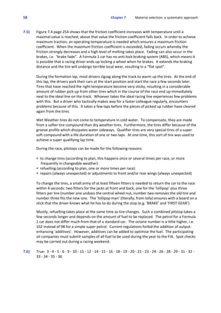 58 Chapter 7           Material selection: a systematic approach
 
7.5)  Figure 7.4 page 254 shows that the friction coefficient increases with temperature until a
maximal value is reached; above that value the friction coefficient falls back.  In order to achieve
maximum traction, an operating temperature is needed which ensures a maximum friction
coefficient.  When the maximum friction coefficient is exceeded, fading occurs whereby the
friction strongly decreases and a high level of melting takes place.  Fading can also occur in the
brakes, i.e.  ‘brake fade”.  A Formula 1 car has no anti‐lock braking system (ABS), which means it
is possible that a racing driver ends up locking a wheel when he brakes.  It extends the braking
distance and the tire will undergo terrible local wear, resulting in a “flat spot”.
During the formation lap, most drivers zigzag along the track to warm up the tires.  At the end of
this lap, the drivers park their cars at the start position and start the race a few seconds later. 
Tires that have reached the right temperature become very sticky, resulting in a considerable
amount of rubber pick‐up from other tires which in the course of the race end up immediately
next to the ideal line on the track.  Whoever takes the ideal racing line experiences few problems
with this.  But a driver who tactically makes way for a faster colleague regularly, encounters
problems because of this.  It takes a few laps before the pieces of picked up rubber have cleared
again from the tires.
 
Wet Weather tires do not come to temperature in cold water.  To compensate, they are made
from a softer tire compound than dry weather tires.  Furthermore, the tires differ because of the
groove profile which dissipates water sideways.  Qualifier tires are very special tires of a super
soft compound with a life duration of one or two laps.  At one time, this sort of tire was used to
achieve a super qualifying lap time.  
 
During the race, pitstops can be made for the following reasons:
P  to change tires (according to plan, this happens once or several times per race, or more
     frequently in changeable weather)
P  refuelling (according to plan, one or more times per race)
P  repairs (always unexpected) or adjustments to front and/or rear wings (always unexpected)
To change the tires, a small army of at least fifteen fitters is needed to return the car to the race
within 4 seconds: two fitters for the jacks at front and back, one for the ‘lollipop’ plus three
fitters per tire (number one undoes the central wheel nut, number two removes the old tire and
number three fits the new one.  The ‘lollipop man’ (literally, from lolly) ensures with a board on a
stick that the driver knows what he has to do during the stop (e.g. ‘BRAKE’ and ‘FIRST GEAR’).
 
Mostly, refuelling takes place at the same time as tire changes.  Such a combined pitstop takes a
few seconds longer and depends on the amount of fuel to be replaced.  The petrol for a Formula
1 car does not differ much from that of a standard car.  The octane number is a little higher, i.e. 
102 instead of 98 for a simple super petrol.  Current regulations forbid the addition of output‐
enhancing ‘additives’.  However, additives can be added to optimise the fuel.  The participating
oil companies must submit samples of all fuel to be used during the year to the FIA.  Spot checks
may be carried out during a racing weekend.
7.6)  True:  3 ‐ 4 ‐ 5 ‐ 6 ‐ 9 ‐ 10 ‐ 11 ‐ 12 ‐ 14 ‐ 15 ‐ 16 ‐ 18 ‐ 19 ‐ 20 ‐ 21 ‐ 23 ‐ 24 ‐ 26 ‐ 28 ‐ 29 ‐ 31 ‐ 32 ‐
33 ‐ 34 ‐ 35 ‐ 36
 