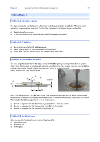 Chapter 8  Lubricant selection and lubrication management 59
Problems Chapter 8
Problem 8.1: Lubrication regimes
The slide surface of a cam‐follower mechanism is partially submerged in an oil bath.  After one year’s
operation, no wear can be observed.  The finishing grooves on the slide surface are still visible.  
 
a)  Explain this phenomenon.
b)  If the lubrication regime is not changed, could failure eventually occur?
Problem 8.2: EP‐additives
a) Describe the way/when EP‐additives work.
b) What type of wear can be prevented with EP‐additives?
c) What does EP stand for and why is this nomenclature disputable?
Problem 8.3: Cone on plate viscometer
 
The cone on plate viscometer is the most popular method for gaining viscosity information at specific
shear rates.  Factors such as small sample size and ease of cleaning have helped make the cone and plate
approach so popular.  The oil for which the viscosity needs to be determined is
placed between the cone and the plate.  
Before the measurement can take place, some time is required to bring the cone, which is at the same
temperature as the plane, to the required temperature. To determine the driving torque as a function of
the viscosity, the following questions need to be answered.
 
a) Derive an equation for the shear rate Mu/Mz at distance r from the centre.
b) Derive an equation for the viscous shear force Ff(r) of element dr.
c) Derive an equation for the viscous friction torque M.
Problem 8.4: Special lubricants
 
List a few specific functional requirements of lubricants for
a) Gear lubrication
b)  Hydraulic oils
c)  Cutting oils.
 