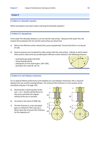 Chapter 9  Design of hydrodynamic bearings and sliders 61
Chapter 9
Problem 9.1: Reynolds’ equation
Which assumptions have been made in deriving the Reynolds equation?
Problem 9.2: Aquaplaning
A thin water film develops between a car tire and the road surface.  Because of the water film, the
traction forces between the tire and the road surface are almost lost.
a) What is the effective surface velocity that causes aquaplaning?  Assume that there is no slip yet
(V=ωR).
b) Several measures are considered to make contact with the road surface.  Indicate to which extent
these actions make sense by considering the effective surface velocity in the following instances:
‐  pushing the gas pedal (ωR=10V), 
‐  active braking (ωR=0),
‐  putting the car into reverse gear  (ωR=‐10V),
‐  pushing in the clutch (0#ωR#V).
Problem 9.3: Cam‐follower mechanism
For an optimal lifetime performance and reliability of a cam‐follower mechanism, EHL is required
between the cam and the rotating follower. The minimum film thickness in a line contact can be
calculated using (eq. 4.51 page 122).
a) Demonstrate in which position of the
cam ‐ I or II ‐ the EHL will fail first if no
slip occurs and when the angular
velocity of the cam is constant.
b) see a) but in the event of 100% slip.
c) The film thickness hc to be calculated
gives an indication if EHL may occur. 
Where does the minimum film thickness
for EHL depends on?
 