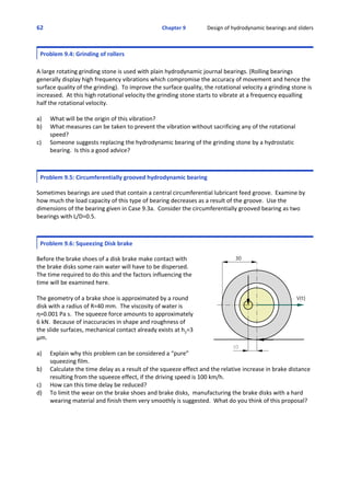 62 Chapter 9                Design of hydrodynamic bearings and sliders
Problem 9.4: Grinding of rollers
A large rotating grinding stone is used with plain hydrodynamic journal bearings. (Rolling bearings
generally display high frequency vibrations which compromise the accuracy of movement and hence the
surface quality of the grinding).  To improve the surface quality, the rotational velocity a grinding stone is
increased.  At this high rotational velocity the grinding stone starts to vibrate at a frequency equalling
half the rotational velocity.
a) What will be the origin of this vibration?
b) What measures can be taken to prevent the vibration without sacrificing any of the rotational
speed?
c) Someone suggests replacing the hydrodynamic bearing of the grinding stone by a hydrostatic
bearing.  Is this a good advice?
Problem 9.5: Circumferentially grooved hydrodynamic bearing
 
Sometimes bearings are used that contain a central circumferential lubricant feed groove.  Examine by
how much the load capacity of this type of bearing decreases as a result of the groove.  Use the
dimensions of the bearing given in Case 9.3a.  Consider the circumferentially grooved bearing as two
bearings with L/D=0.5.
Problem 9.6: Squeezing Disk brake
 
Before the brake shoes of a disk brake make contact with
the brake disks some rain water will have to be dispersed. 
The time required to do this and the factors influencing the
time will be examined here.
The geometry of a brake shoe is approximated by a round
disk with a radius of R=40 mm.  The viscosity of water is
η=0.001 Pa s.  The squeeze force amounts to approximately
6 kN.  Because of inaccuracies in shape and roughness of
the slide surfaces, mechanical contact already exists at h2=3
μm.
a) Explain why this problem can be considered a “pure”
squeezing film.
b) Calculate the time delay as a result of the squeeze effect and the relative increase in brake distance
resulting from the squeeze effect, if the driving speed is 100 km/h.
c) How can this time delay be reduced?
d) To limit the wear on the brake shoes and brake disks,  manufacturing the brake disks with a hard
wearing material and finish them very smoothly is suggested.  What do you think of this proposal?
 