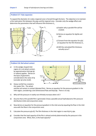 Chapter 9  Design of hydrodynamic bearings and sliders 63
Problem 9.7: Tube expansion
 
To expand the diameter of a tube a tapered cone is forced through the bore.  The objective is to maintain
a thin lubrication film between the pipe and the tapered cone.  Consider only the wedge effect and
determine the parameters that will influence film thickness hc.
 
a) Explain why a parallel film will be
     created.
   
b) Derive an equation for dp/dx and
     p(x)
c) Convert from the equation for p(x)
  an equation for the film thickness hc.
d) Will the calculated film thickness
     actually occur?
Problem 9.8: Rail‐wheel contact
 
a) In the wedge‐shaped inlet
region of a rail wheel contact, 
by approximation h(x)=nx (n
in radians) applies.  Derive on
the basis of geometric
considerations the value of n
(consider n to be small).
  
b) Heavy rainfall has created a
thin water film.  The wheel
and the rail remain in contact (blocked film).  Derive an equation for the pressure gradient in the
inlet region, considering a one‐dimensional flow and h(x)=nx.  There is no slip.
 
c) Why will the pressure in reality not infinitely increase when x=0 ?
 
d) Assume that a thin parallel film is generated. Draw a possible actual hydrodynamic film pressure
distribution (inlet and conjunction area).
 
e) Now derive an equation for the pressure gradient in the inlet area by equating the flow in the inlet
area with the flow in the conjunction area.
 
f) Calculate the pressure p(x=0). The film thickness in the inlet region is now h(x)=h0+nx.
 
g) Consider that the load capacity of the film is almost entirely determined by the pressure in the
conjunction area.  What, then, is the load capacity?
 
