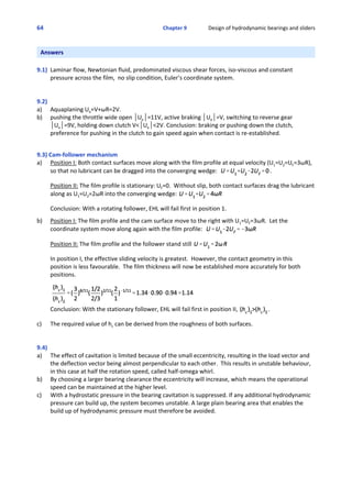 64 Chapter 9                Design of hydrodynamic bearings and sliders
Answers
9.1)  Laminar flow, Newtonian fluid, predominated viscous shear forces, iso‐viscous and constant
pressure across the film,  no slip condition, Euler’s coordinate system.
9.2)
a) Aquaplaning Ue=V+ωR=2V.
b)  pushing the throttle wide open *Ue*=11V, active braking *Ue*=V, switching to reverse gear
*Ue*=9V, holding down clutch V<*Ue*<2V. Conclusion: braking or pushing down the clutch, 
preference for pushing in the clutch to gain speed again when contact is re‐established.
 
9.3) Cam‐follower mechanism
a) Position I: Both contact surfaces move along with the film profile at equal velocity (U1=U2=UF=3ωR),
so that no lubricant can be dragged into the converging wedge:   .
  
Position II: The film profile is stationary: UF=0.  Without slip, both contact surfaces drag the lubricant
along as U1=U2=2ωR into the converging wedge: 
 
Conclusion: With a rotating follower, EHL will fail first in position 1.
 
b)  Position I: The film profile and the cam surface move to the right with U1=UF=3ωR.  Let the
coordinate system move along again with the film profile:  
 
Position II: The film profile and the follower stand still 
 
In position I, the effective sliding velocity is greatest.  However, the contact geometry in this
position is less favourable.  The film thickness will now be established more accurately for both
positions.
 
Conclusion: With the stationary follower, EHL will fail first in position II,  .
 
c) The required value of hc can be derived from the roughness of both surfaces.
9.4)
a) The effect of cavitation is limited because of the small eccentricity, resulting in the load vector and
the deflection vector being almost perpendicular to each other.  This results in unstable behaviour,
in this case at half the rotation speed, called half‐omega whirl.
b) By choosing a larger bearing clearance the eccentricity will increase, which means the operational
speed can be maintained at the higher level.
c) With a hydrostatic pressure in the bearing cavitation is suppressed. If any additional hydrodynamic
pressure can build up, the system becomes unstable. A large plain bearing area that enables the
build up of hydrodynamic pressure must therefore be avoided.
 