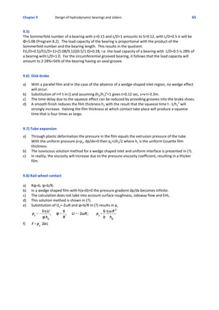 Chapter 9  Design of hydrodynamic bearings and sliders 65
9.5)
The Sommerfeld number of a bearing with ε=0.15 and L/D=1 amounts to S=9.12, with L/D=0.5 it will be
Φ=5.08 (Program 8.2).  The load capacity of the bearing is proportional with the product of the
Sommerfeld number and the bearing length.  This results in the quotient:
F(L/D=0.5)/F(L/D=1)=(5.08/9.12)(0.5/1.0)=0.28, i.e. the load capacity of a bearing with  L/D=0.5 is 28% of
a bearing with L/D=1.0.  For the circumferential grooved bearing, it follows that the load capacity will
amount to 2@28%=56% of the bearing having an axial groove.
 
9.6) Disk‐brake
 
a) With a parallel film and in the case of the absence of a wedge‐shaped inlet region, no wedge effect
will occur.
b) Substitution of I=F@t in () and assuming (h2/h1)2
<1 gives t=0.12 sec, s=v@t=3.3m.
c) The time delay due to the squeeze effect can be reduced by providing grooves into the brake shoes.
d) A smooth finish reduces the film thickness h2 with the result that the squeeze time t-1/h2
2
 will
strongly increase.  Halving the film thickness at which contact take place will produce a squeeze
time that is four times as large.
9.7) Tube expansion
 
a) Through plastic deformation the pressure in the film equals the extrusion pressure of the tube. 
With the uniform pressure p=pe, dp/dx=0 then qx=Uhc/2 where hc is the uniform Couette film
thickness.
b)  The isoviscous solution method for a wedge shaped inlet and uniform interface is presented in (?).   
c)  In reality, the viscosity will increase due to the pressure‐viscosity coefficient, resulting in a thicker
film.
9.8) Rail‐wheel contact
a) Rn=b, n=b/R.
b) In a wedge shaped film with h(x=0)=0 the pressure gradient dp/dx becomes infinite.
c) The calculation does not take into account surface roughness, sideway flow and EHL.
d) This solution method is shown in (?).
e) Substitution of Ue=‐2ωR and n=b/R in (?) results in pc
f)
 