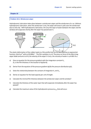 66 Chapter 10             Dynamic sealing systems
Chapter 10
Problem 10.1: Windscreen wiper
Hydrodynamic lubrication takes place between a windscreen wiper and the windscreen of a car. Without
hydrodynamic lubrication, when the windscreen is dry, the wiper will move in jolts over the windscreen
due to stick‐slip.  With hydrodynamic lubrication, the very thin layer of water between the wiper and the
window will evaporate shortly after the wiper has passed over it.
The elastic deformation of the rubber leads to a film profile that can be described by an exponential
function, h(x)=h0eαx
 with α=20.000m‐1
.  The film cavitates in x=0. The press‐on force of the 40cm long
wiper blade amounts to 6 N, the velocity of the wiper V=1m/s, the viscosity of water is η=0.001 Pa.s.
a) Give an equation for the pressure gradient with the integration constant hc.
(hc is the film thickness in the location of dp/dx=0).
b) Derive from the equation of the pressure gradient dp/dx the pressure distribution p(x).
c) Solve the relationship between the constant of integration hc and h0.
d) Derive an equation for the load capacity per unit of length.
e) Calculate the minimal film thickness between the windscreen wiper and the window?
f) Calculate the thickness of the water layer that will evaporate immediately after the wiper has
passed?
g) Calculate the maximum value of the hydrodynamic pressure pmax that will occur.
 