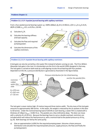 68 Chapter 11         Design of hydrostatic bearings
Problems Chapter 11
Problem 11.1: E.P. 4‐pocket journal bearing with capillary restrictors
 
From a four‐pocket journal bearing is given: ps= 6MPa (60bar), β0=0.5, D=40mm, L/D=1, LT/L=LA/L=0.25,
ΔR/R=1/1000, εmax=0.5, η=0.2Pa@s, l/d=40.
a) Calculate Ae /A.
 
b) Calculate the bearing stiffness
and load capacity.
 
c) Calculate the flow and required
pumping power.
 
d) Calculate the dimensions of the
capillary restrictors.
Problem 11.2: E.P. 4‐pocket thrust bearing with capillary restrictors
 
A lock gate can also be carried by a thin water film instead of wheels running on rails.  The Prins Willem
Alexander lock gate in the river IJ in Amsterdam are the first in the world (1995) designed in that way. 
The lock gates is carried on both ends by a self‐aligning circular thrust bearing with four pockets. 
Dependent on the tilt, a pressure distribution is generated as illustrated in the figure below.
The lock gate is seven metres high, 25 metres long and three metres width.  The dry mass of the lock gate
amounts to approximately 180 tonnes.  In the water, the weight is reduced by the air pockets in the door
to 50 tonnes.  Under the nominal bearing load of 250 kN on each bearing, a water film is created with a
thickness of 130μm (ηwater = 0.001 Pa s).  The pockets are a few millimetres deep.  The door can move
with a velocity of v=0.24 m/s.  Because the bearings have to carry a double overload, restrictors are
included which will reduce the feed pressure ps with a nominal load to the pocket pressure pr=0.4 ps
(pa=0).  Both bearings are fed by the same pump.
 
a) Give an approximation (±10%) for the required pumping power. (Assume a linear pressure
distribution and calculate the required pocket pressure, supply pressure, the flow and finally the
pumping power).
 
 