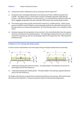 Chapter 11   Design of hydrostatic bearings 69
b) Calculate the friction coefficient by viscous shearing in the thin water film?
 
c) During tests with a prototype hydrostatic thrust bearing, the friction coefficient proved to be
μ=0.001.  This higher value is a result of the in practice incomplete separation of the bearing
surfaces.  If the friction coefficient in contact equals μBL.=0.1 and the friction coefficient with a full
film is negligible compared to this value, what part of the load is then transferred by contact?
 
d) The maximal pump pressure (with minimal flow) is equal to ps=2.4 MPa (24 bar).  If with a pump
pressure of 2 MPa a load of 250 kN is carried, how great would be the admissible load when i) the
bearing surfaces are narrowly still separated (h60), ii) the bearing surfaces are in complete contact
(h=0)?
 
e) Someone proposes the incorporation of one restrictor in the central feed rather than the separate
restrictors connected to the individual pockets.  The advantage would be that only one restrictor is
required for each bearing, with less risk blockages thanks to the larger flow inlet.  What would the
consequence be?
Problem 11.3: E.P. bearings with shallow pocket
 
A choice must be made between one of two types of long rectangular hydrostatic thrust bearings.
i) a hydrostatic bearing with external restrictor.  The pocket depth in this bearing is more then 10
times larger than the film thickness h0.
 
ii) a hydrostatic bearing with shallow pocket.  The pocket depth in this bearing is approximately the
same as the film thickness h0.
The length of the bearing is so great that a one‐dimensional flow can be assumed.  With nominal load,
the pressure factor β0(h0)=0.5.  Answer the questions below for both bearing configurations.
 