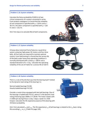Design for lifetime performance and reliability 7
Problem 1.16: System reliability
Calculate the failure probability F(100 hr) of two
critical components of a system connected in series.
From product catalogues it is found that the reliability
of one component is specified with μ = 150 hr and σ =
30.5 hr, the other component is specified with μ = 120
hr and σ = 10.2 hr. 
Hint: first step is to calculate R(t) of both components.
Problem 1.17: System reliability
A heavy‐duty motorized frame features a quad drive
system using two high power DC motors and four drive
belts. All four belts are required to maintain optimal
control. From field testing it is found that the service life
of the belts under heavy duty operating conditions is
normally distributed with a mean µ = 200 hr and a
standard deviation of σ = 0.2µ. Calculate the operating
reliability of the set of 4 belts for a service life of 150 hr.
Problem 1.18: System reliability
 
There is a rule of thumb that says that the bearing load P related
to the dynamic load rating of the bearing C is:
Normal loaded bearings P=0.06
Heavily loaded bearings P=0.12C
Consider a motor drive equipped with two ball bearings. One of
the bearings is loaded with P=0.1C, where C is the dynamic load
rating of bearing type 16004, C=7.28 kN. The motor rotates with
n=1400 rpm during 8 hours a day, 5 days a week it is 1920
hr/year. Calculate the life expectancy [years] of this bearing with
1% failure probability. 
Hint: First calculated L10 and L10h. The life expectancy Lna of ball bearings is related to the L10 basic rating
life according Lna =a1 L10 (Table 4.6 page 129).
 