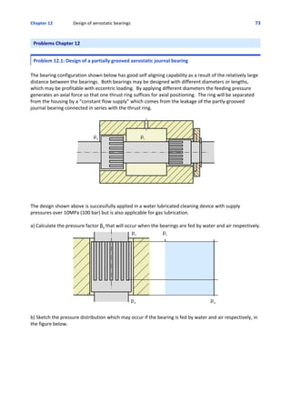 Chapter 12   Design of aerostatic bearings 73
Problems Chapter 12
Problem 12.1: Design of a partially grooved aerostatic journal bearing
The bearing configuration shown below has good self aligning capability as a result of the relatively large
distance between the bearings.  Both bearings may be designed with different diameters or lengths,
which may be profitable with eccentric loading.  By applying different diameters the feeding pressure
generates an axial force so that one thrust ring suffices for axial positioning.  The ring will be separated
from the housing by a “constant flow supply” which comes from the leakage of the partly‐grooved
journal bearing connected in series with the thrust ring.
The design shown above is successfully applied in a water lubricated cleaning device with supply
pressures over 10MPa (100 bar) but is also applicable for gas lubrication.
a) Calculate the pressure factor β0 that will occur when the bearings are fed by water and air respectively.
b) Sketch the pressure distribution which may occur if the bearing is fed by water and air respectively, in
the figure below.
 
