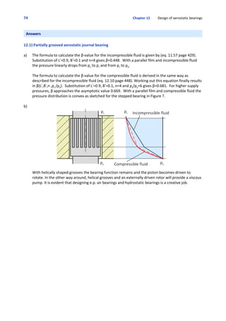 74 Chapter 12         Design of aerostatic bearings
Answers
12.1) Partially grooved aerostatic journal bearing
a) The formula to calculate the β‐value for the incompressible fluid is given by (eq. 11.57 page 429). 
Substitution of L!=0.9, B!=0.1 and n=4 gives β=0.448.  With a parallel film and incompressible fluid
the pressure linearly drops from ps to pr and from pr to pa.
The formula to calculate the β‐value for the compressible fluid is derived in the same way as
described for the incompressible fluid (eq. 12.10 page 448). Working out this equation finally results
in β(L!,B!,n ,ps /pa).  Substitution of L!=0.9, B!=0.1, n=4 and ps/pa=6 gives β=0.681.  For higher supply
pressures, β approaches the asymptotic value 0.669.  With a parallel film and compressible fluid the
pressure distribution is convex as sketched for the stepped bearing in Figure ?.
b)
With helically shaped grooves the bearing function remains and the piston becomes driven to
rotate. In the other way around, helical grooves and an externally driven rotor will provide a viscous
pump. It is evident that designing e.p. air bearings and hydrostatic bearings is a creative job. 
 