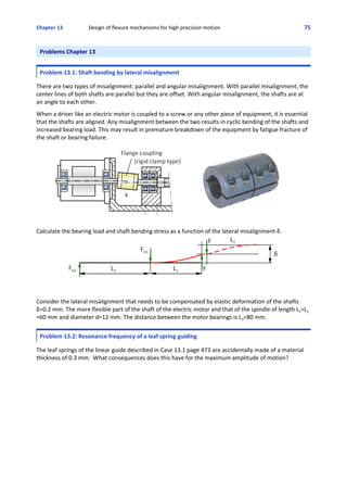 Chapter 13    Design of flexure mechanisms for high precision motion 75
Problems Chapter 13
 
Problem 13.1: Shaft bending by lateral misalignment
 
There are two types of misalignment: parallel and angular misalignment. With parallel misalignment, the
center lines of both shafts are parallel but they are offset. With angular misalignment, the shafts are at
an angle to each other. 
 
When a driver like an electric motor is coupled to a screw or any other piece of equipment, it is essential
that the shafts are aligned. Any misalignment between the two results in cyclic bending of the shafts and
increased bearing load. This may result in premature breakdown of the equipment by fatigue fracture of
the shaft or bearing failure.
Calculate the bearing load and shaft bending stress as a function of the lateral misalignment δ. 
Consider the lateral misalignment that needs to be compensated by elastic deformation of the shafts
δ=0.2 mm. The more flexible part of the shaft of the electric motor and that of the spindle of length L1=L2
=60 mm and diameter d=12 mm. The distance between the motor bearings is L3=80 mm. 
Problem 13.2: Resonance frequency of a leaf spring guiding
 
The leaf springs of the linear guide described in Case 13.1 page 473 are accidentally made of a material
thickness of 0.3 mm.  What consequences does this have for the maximum amplitude of motion?
 