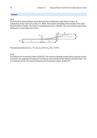 76 Chapter 13             Design of flexure mechanisms for high precision motion
 
Answers
13.1)
The formula for lateral stiffness can be derived from the deflection mode shown in Figure ?b.
Substitution of v(L) = δ/2 in (?) results in F= 300 N. The moment of bending in the shoulder of the shaft
becomes M=FL=17.8 Nm. This results in a bending stress of σ = 105 MPa. The stress concentration locally
will result in a much higher local stress.
The bearing load becomes Fb1 = FL1 /(L1+L3) =127 N, Fb2=Fb1 ‐ F=27 N
13.2)
The stiffness will increase by a factor (0.3/0.25)3
, the maximum bending moment will increase by a factor
(0.3/0.25)2
, the amplitude of motion will increase by a factor (0.3/0.25)2
/(0.3/0.25)3
=(0.25/0.3)=5/6.  This
is a reduction of 17%. The resonant frequency will increase by a factor  (0.3/0.25)3/2
.
 
