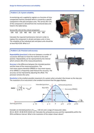 Design for lifetime performance and reliability 9
Problem 1.21: System reliability
A monitoring unit is applied to register as a function of time
unexpected machine standstill which is caused by a specific
component in the pick and place units. The service life t (hr)
of this component is derived from the monitored data and
listed in the table below.
Service life t (hr) of the critical component
590 420 520 480 490 510 450 480
Calculate the required maintenance interval in order to
replace this component in all pick and place units in time.
The reliability of the individual pick and place units should be
at least R(t)=0.99. What is t?
Problem 1.22: Precision and accuracy 
 
Repeatability (precision) is the error between a number of
successive attempts to move the machine to the same
position. Repeatability can be represented by the interval
which contains N% of the measured positions.
 
Accuracy is the difference between the intended position
and the mean of the measured positions. The
root‐mean‐square deviation (RMSD) or root‐mean‐square
error (RMSE) is a frequently used measure for accuracy. The
accuracy can be improved by adjusting the offset. The
precision remains the same.
 
Resolution is the smallest possible movement of a system when actuated. Also known as the step size.
The resolution of an instrument is the smallest increment that the gage displays.
Consider an intended position of xtarget = 40 mm and a range of measured x‐data: 
40.12, 40.07, 39.98 39.95 40.02 mm. Calculate the achieved accuracy and the repeatability within the
95% confidence interval. What is the resolution of the caliper shown above?
 