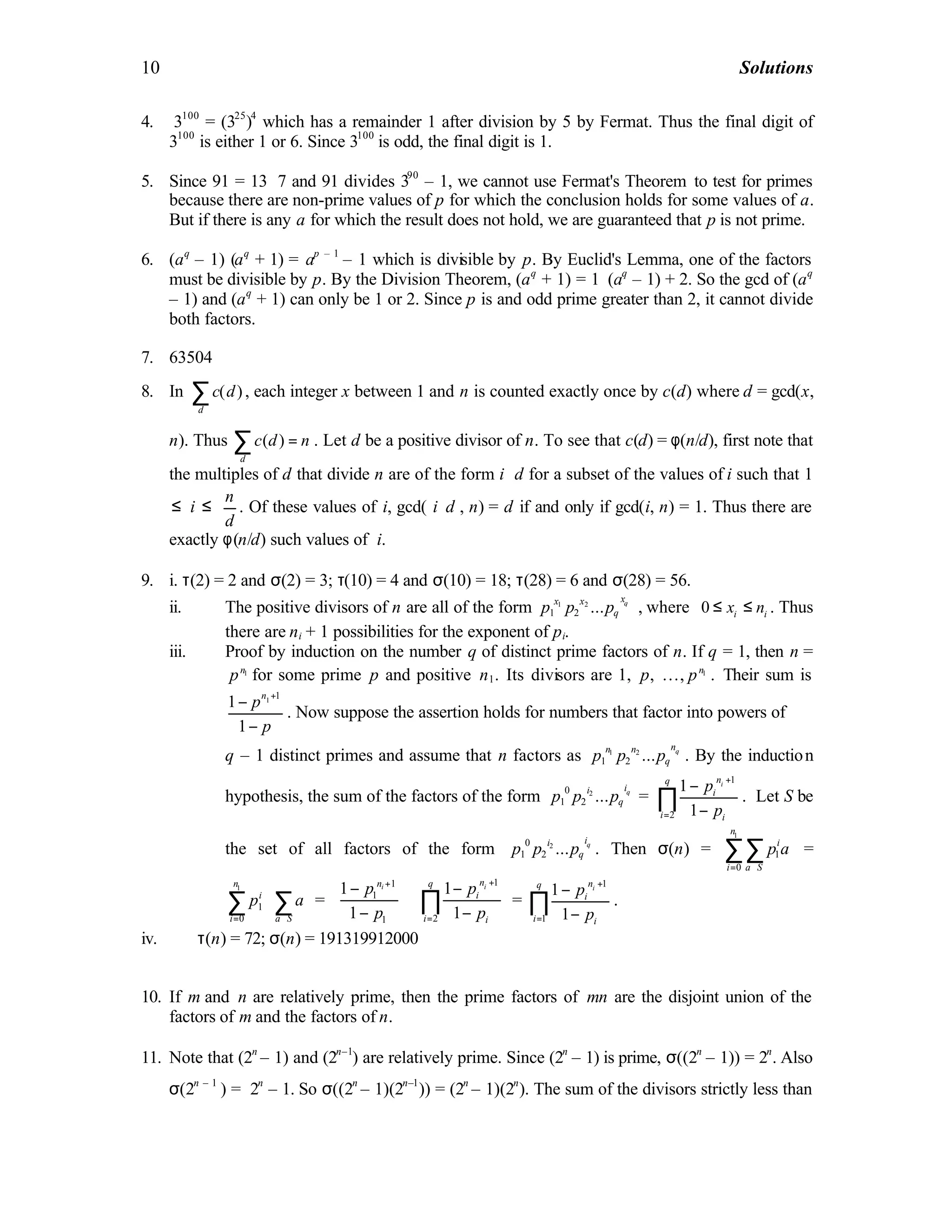10 Solutions
4. 3100
= (325
)4
which has a remainder 1 after division by 5 by Fermat. Thus the final digit of
3100
is either 1 or 6. Since 3100
is odd, the final digit is 1.
5. Since 91 = 13 ⋅7 and 91 divides 390
– 1, we cannot use Fermat's Theorem to test for primes
because there are non-prime values of p for which the conclusion holds for some values of a.
But if there is any a for which the result does not hold, we are guaranteed that p is not prime.
6. (aq
– 1) (aq
+ 1) = ap – 1
– 1 which is divisible by p. By Euclid's Lemma, one of the factors
must be divisible by p. By the Division Theorem, (aq
+ 1) = 1⋅(aq
– 1) + 2. So the gcd of (aq
– 1) and (aq
+ 1) can only be 1 or 2. Since p is and odd prime greater than 2, it cannot divide
both factors.
7. 63504
8. In ( )
d
c d∑ , each integer x between 1 and n is counted exactly once by c(d) where d = gcd(x,
n). Thus ( )
d
c d n=∑ . Let d be a positive divisor of n. To see that c(d) = φ(n/d), first note that
the multiples of d that divide n are of the form i ⋅d for a subset of the values of i such that 1
≤ i ≤
n
d
. Of these values of i, gcd( i⋅d , n) = d if and only if gcd(i, n) = 1. Thus there are
exactly φ(n/d) such values of i.
9. i. τ(2) = 2 and σ(2) = 3; τ(10) = 4 and σ(10) = 18; τ(28) = 6 and σ(28) = 56.
ii. The positive divisors of n are all of the form 1 2
1 2 ... qxx x
qp p p , where 0 i ix n≤ ≤ . Thus
there are ni + 1 possibilities for the exponent of pi.
iii. Proof by induction on the number q of distinct prime factors of n. If q = 1, then n =
1n
p for some prime p and positive n1. Its divisors are 1, p, …, 1n
p . Their sum is
1 1
1
1
n
p
p
+
−
−
. Now suppose the assertion holds for numbers that factor into powers of
q – 1 distinct primes and assume that n factors as 1 2
1 2 ... qnn n
qp p p . By the induction
hypothesis, the sum of the factors of the form 20
1 2 ... qii
qp p p =
1
2
1
1
inq
i
i i
p
p
+
=
−
−
∏ . Let S be
the set of all factors of the form 20
1 2 ... qii
qp p p . Then σ(n) =
1
1
0
n
i
i a S
p a
= ∈
∑∑ =
1
1
0
n
i
i a S
p a
= ∈
 
 
 
∑ ∑ =
1
1
1
1
1
in
p
p
+
 −
 
− 
1
2
1
1
inq
i
i i
p
p
+
=
 −
 
− 
∏ =
1
1
1
1
inq
i
i i
p
p
+
=
−
−
∏ .
iv. τ(n) = 72; σ(n) = 191319912000
10. If m and n are relatively prime, then the prime factors of mn are the disjoint union of the
factors of m and the factors of n.
11. Note that (2n
– 1) and (2n–1
) are relatively prime. Since (2n
– 1) is prime, σ((2n
– 1)) = 2n
. Also
σ(2n – 1
) = 2n
– 1. So σ((2n
– 1)(2n–1
)) = (2n
– 1)(2n
). The sum of the divisors strictly less than
 