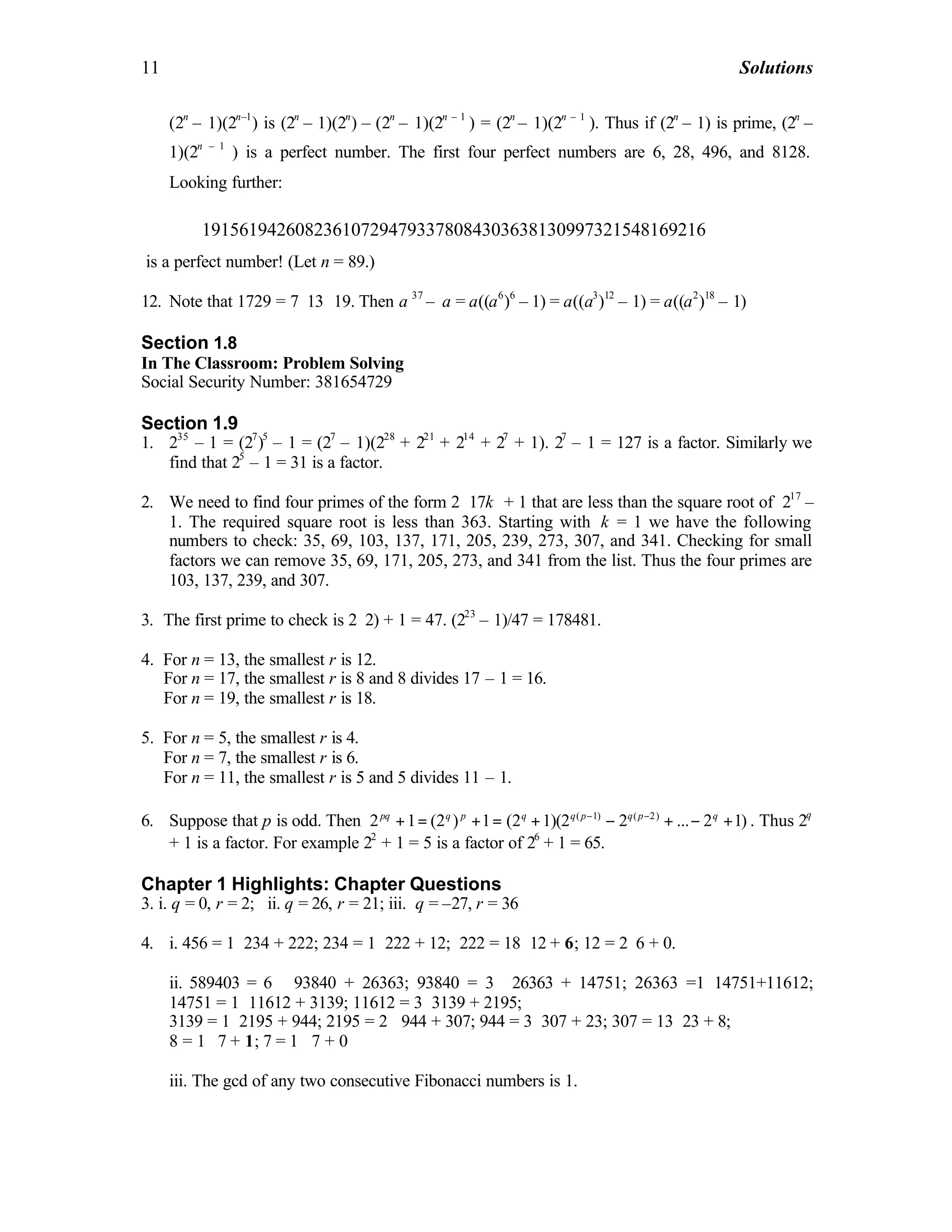 11 Solutions
(2n
– 1)(2n–1
) is (2n
– 1)(2n
) – (2n
– 1)(2n – 1
) = (2n
– 1)(2n – 1
). Thus if (2n
– 1) is prime, (2n
–
1)(2n – 1
) is a perfect number. The first four perfect numbers are 6, 28, 496, and 8128.
Looking further:
191561942608236107294793378084303638130997321548169216
is a perfect number! (Let n = 89.)
12. Note that 1729 = 7⋅13 ⋅19. Then a 37
– a = a((a6
)6
– 1) = a((a3
)12
– 1) = a((a2
)18
– 1)
Section 1.8
In The Classroom: Problem Solving
Social Security Number: 381654729
Section 1.9
1. 235
– 1 = (27
)5
– 1 = (27
– 1)(228
+ 221
+ 214
+ 27
+ 1). 27
– 1 = 127 is a factor. Similarly we
find that 25
– 1 = 31 is a factor.
2. We need to find four primes of the form 2⋅17k + 1 that are less than the square root of 217
–
1. The required square root is less than 363. Starting with k = 1 we have the following
numbers to check: 35, 69, 103, 137, 171, 205, 239, 273, 307, and 341. Checking for small
factors we can remove 35, 69, 171, 205, 273, and 341 from the list. Thus the four primes are
103, 137, 239, and 307.
3. The first prime to check is 2⋅2) + 1 = 47. (223
– 1)/47 = 178481.
4. For n = 13, the smallest r is 12.
For n = 17, the smallest r is 8 and 8 divides 17 – 1 = 16.
For n = 19, the smallest r is 18.
5. For n = 5, the smallest r is 4.
For n = 7, the smallest r is 6.
For n = 11, the smallest r is 5 and 5 divides 11 – 1.
6. Suppose that p is odd. Then ( 1) ( 2)
2 1 (2 ) 1 (2 1)(2 2 ... 2 1)pq q p q q p q p q− −
+ = + = + − + − + . Thus 2q
+ 1 is a factor. For example 22
+ 1 = 5 is a factor of 26
+ 1 = 65.
Chapter 1 Highlights: Chapter Questions
3. i. q = 0, r = 2; ii. q = 26, r = 21; iii. q = –27, r = 36
4. i. 456 = 1⋅234 + 222; 234 = 1⋅222 + 12; 222 = 18⋅12 + 6; 12 = 2⋅6 + 0.
ii. 589403 = 6 ⋅93840 + 26363; 93840 = 3 ⋅ 26363 + 14751; 26363 =1⋅14751+11612;
14751 = 1⋅11612 + 3139; 11612 = 3⋅3139 + 2195;
3139 = 1⋅2195 + 944; 2195 = 2⋅ 944 + 307; 944 = 3⋅307 + 23; 307 = 13⋅23 + 8;
8 = 1⋅ 7 + 1; 7 = 1 ⋅7 + 0
iii. The gcd of any two consecutive Fibonacci numbers is 1.
 