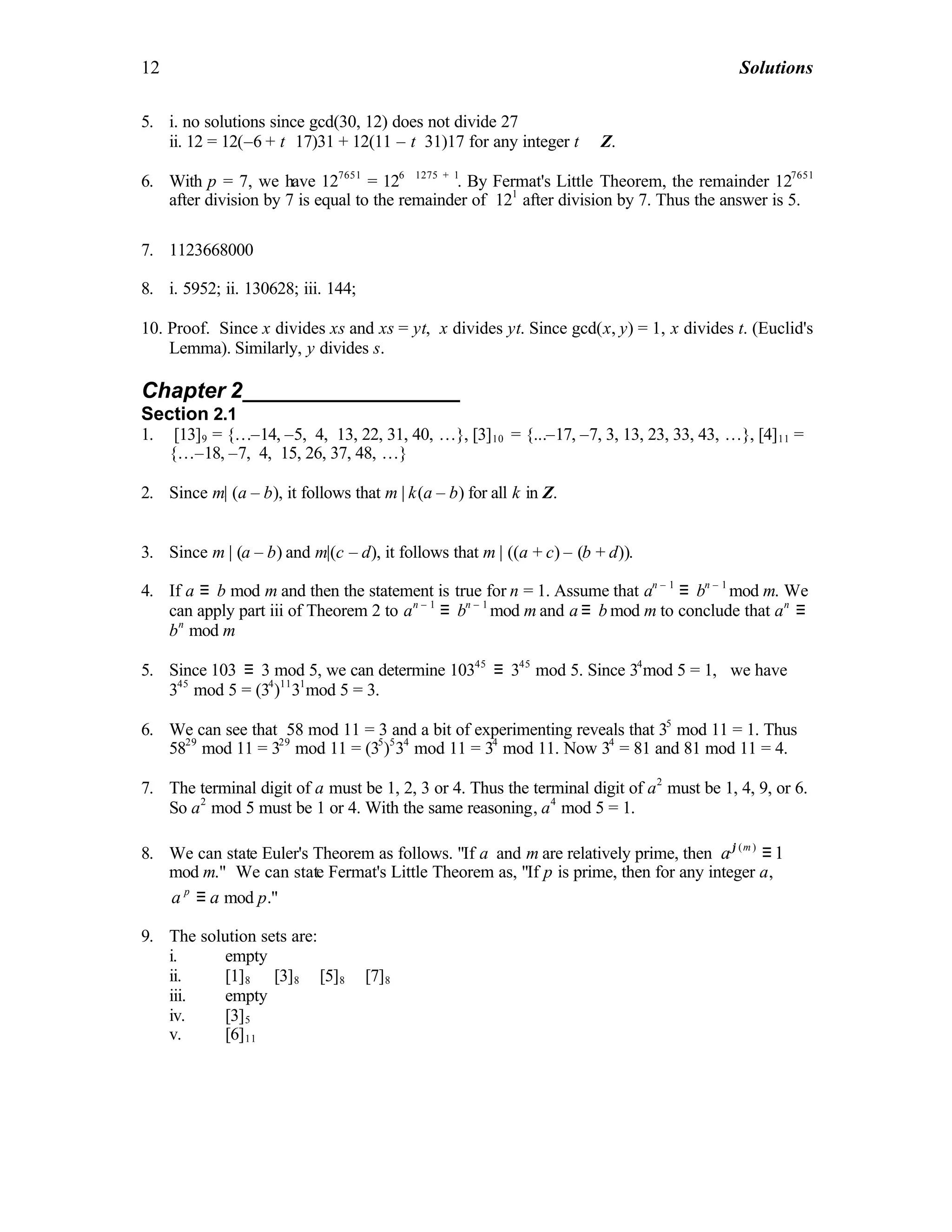 12 Solutions
5. i. no solutions since gcd(30, 12) does not divide 27
ii. 12 = 12(–6 + t ⋅17)31 + 12(11 – t⋅31)17 for any integer t ∈ Z.
6. With p = 7, we have 127651
= 126 ⋅1275 + 1
. By Fermat's Little Theorem, the remainder 127651
after division by 7 is equal to the remainder of 121
after division by 7. Thus the answer is 5.
7. 1123668000
8. i. 5952; ii. 130628; iii. 144;
10. Proof. Since x divides xs and xs = yt, x divides yt. Since gcd(x, y) = 1, x divides t. (Euclid's
Lemma). Similarly, y divides s.
Chapter 2__________________
Section 2.1
1. [13]9 = {…–14, –5, 4, 13, 22, 31, 40, …}, [3]10 = {...–17, –7, 3, 13, 23, 33, 43, …}, [4]11 =
{…–18, –7, 4, 15, 26, 37, 48, …}
2. Since m| (a – b), it follows that m | k(a – b) for all k in Z.
3. Since m | (a – b) and m|(c – d), it follows that m | ((a + c) – (b + d)).
4. If a ≡ b mod m and then the statement is true for n = 1. Assume that an – 1
≡ bn – 1
mod m. We
can apply part iii of Theorem 2 to an – 1
≡ bn – 1
mod m and a ≡ b mod m to conclude that an
≡
bn
mod m
5. Since 103 ≡ 3 mod 5, we can determine 10345
≡ 345
mod 5. Since 34
mod 5 = 1, we have
345
mod 5 = (34
)11
31
mod 5 = 3.
6. We can see that 58 mod 11 = 3 and a bit of experimenting reveals that 35
mod 11 = 1. Thus
5829
mod 11 = 329
mod 11 = (35
)5
34
mod 11 = 34
mod 11. Now 34
= 81 and 81 mod 11 = 4.
7. The terminal digit of a must be 1, 2, 3 or 4. Thus the terminal digit of a2
must be 1, 4, 9, or 6.
So a2
mod 5 must be 1 or 4. With the same reasoning, a4
mod 5 = 1.
8. We can state Euler's Theorem as follows. "If a and m are relatively prime, then ( )
1m
aϕ
≡
mod m." We can state Fermat's Little Theorem as, "If p is prime, then for any integer a,
p
a a≡ mod p."
9. The solution sets are:
i. empty
ii. [1]8 ∪ [3]8 ∪ [5]8 ∪ [7]8
iii. empty
iv. [3]5
v. [6]11
 