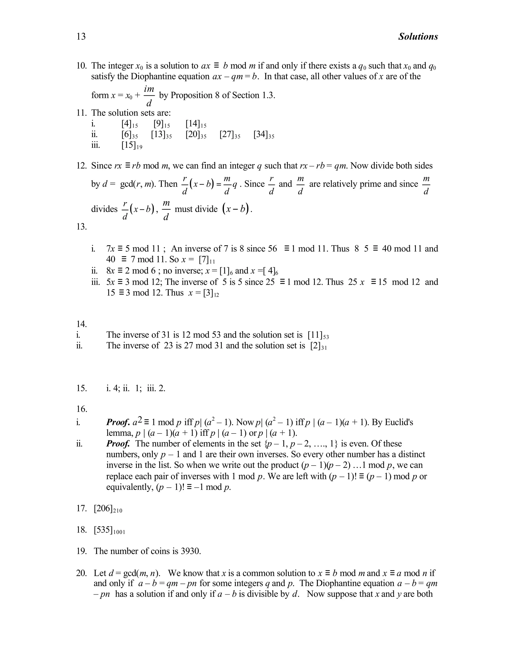 13 Solutions
10. The integer x0 is a solution to ax ≡ b mod m if and only if there exists a q0 such that x0 and q0
satisfy the Diophantine equation ax – qm = b. In that case, all other values of x are of the
form x = x0 +
im
d
by Proposition 8 of Section 1.3.
11. The solution sets are:
i. [4]15 ∪ [9]15 ∪ [14]15
ii. [6]35 ∪ [13]35 ∪ [20]35 ∪ [27]35 ∪ [34]35
iii. [15]19
12. Since rx ≡ rb mod m, we can find an integer q such that rx – rb = qm. Now divide both sides
by d = gcd(r, m). Then ( )
r m
x b q
d d
− = . Since
r
d
and
m
d
are relatively prime and since
m
d
divides ( )
r
x b
d
− ,
m
d
must divide ( )x b− .
13.
i. 7x ≡ 5 mod 11 ; An inverse of 7 is 8 since 56 ≡ 1 mod 11. Thus 8⋅5 ≡ 40 mod 11 and
40 ≡ 7 mod 11. So x = [7]11
ii. 8x ≡ 2 mod 6 ; no inverse; x = [1]6 and x =[ 4]6
iii. 5x ≡ 3 mod 12; The inverse of 5 is 5 since 25 ≡ 1 mod 12. Thus 25 x ≡ 15 mod 12 and
15 ≡ 3 mod 12. Thus x = [3]12
14.
i. The inverse of 31 is 12 mod 53 and the solution set is [11]53
ii. The inverse of 23 is 27 mod 31 and the solution set is [2]31
15. i. 4; ii. 1; iii. 2.
16.
i. Proof. a2 ≡ 1 mod p iff p| (a2
– 1). Now p| (a2
– 1) iff p | (a – 1)(a + 1). By Euclid's
lemma, p | (a – 1)(a + 1) iff p | (a – 1) or p | (a + 1).
ii. Proof. The number of elements in the set {p – 1, p – 2, …., 1} is even. Of these
numbers, only p – 1 and 1 are their own inverses. So every other number has a distinct
inverse in the list. So when we write out the product (p – 1)(p – 2) …1 mod p, we can
replace each pair of inverses with 1 mod p. We are left with (p – 1)! ≡ (p – 1) mod p or
equivalently, (p – 1)! ≡ –1 mod p.
17. [206]210
18. [535]1001
19. The number of coins is 3930.
20. Let d = gcd(m, n). We know that x is a common solution to x ≡ b mod m and x ≡ a mod n if
and only if a – b = qm – pn for some integers q and p. The Diophantine equation a – b = qm
– pn has a solution if and only if a – b is divisible by d. Now suppose that x and y are both
 