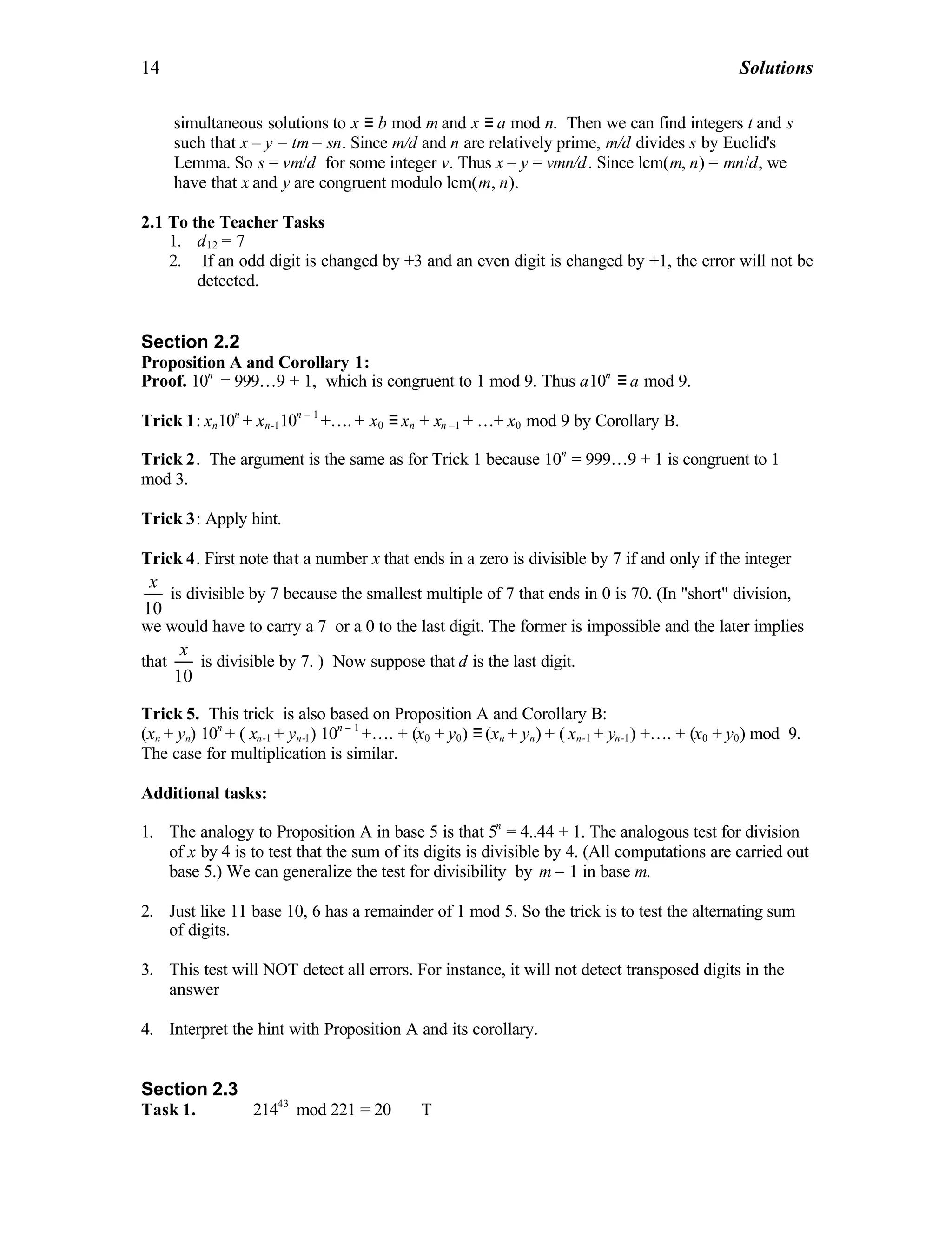 14 Solutions
simultaneous solutions to x ≡ b mod m and x ≡ a mod n. Then we can find integers t and s
such that x – y = tm = sn. Since m/d and n are relatively prime, m/d divides s by Euclid's
Lemma. So s = vm/d for some integer v. Thus x – y = vmn/d. Since lcm(m, n) = mn/d, we
have that x and y are congruent modulo lcm(m, n).
2.1 To the Teacher Tasks
1. d12 = 7
2. If an odd digit is changed by +3 and an even digit is changed by +1, the error will not be
detected.
Section 2.2
Proposition A and Corollary 1:
Proof. 10n
= 999…9 + 1, which is congruent to 1 mod 9. Thus a10n
≡ a mod 9.
Trick 1: xn10n
+ xn-110n – 1
+…. + x0 ≡ xn + xn –1 + …+ x0 mod 9 by Corollary B.
Trick 2. The argument is the same as for Trick 1 because 10n
= 999…9 + 1 is congruent to 1
mod 3.
Trick 3: Apply hint.
Trick 4. First note that a number x that ends in a zero is divisible by 7 if and only if the integer
10
x
is divisible by 7 because the smallest multiple of 7 that ends in 0 is 70. (In "short" division,
we would have to carry a 7 or a 0 to the last digit. The former is impossible and the later implies
that
10
x
is divisible by 7. ) Now suppose that d is the last digit.
Trick 5. This trick is also based on Proposition A and Corollary B:
(xn + yn) 10n
+ ( xn-1 + yn-1) 10n – 1
+…. + (x0 + y0) ≡ (xn + yn) + ( xn-1 + yn-1) +…. + (x0 + y0) mod 9.
The case for multiplication is similar.
Additional tasks:
1. The analogy to Proposition A in base 5 is that 5n
= 4..44 + 1. The analogous test for division
of x by 4 is to test that the sum of its digits is divisible by 4. (All computations are carried out
base 5.) We can generalize the test for divisibility by m – 1 in base m.
2. Just like 11 base 10, 6 has a remainder of 1 mod 5. So the trick is to test the alternating sum
of digits.
3. This test will NOT detect all errors. For instance, it will not detect transposed digits in the
answer
4. Interpret the hint with Proposition A and its corollary.
Section 2.3
Task 1. 21443
mod 221 = 20 T
 