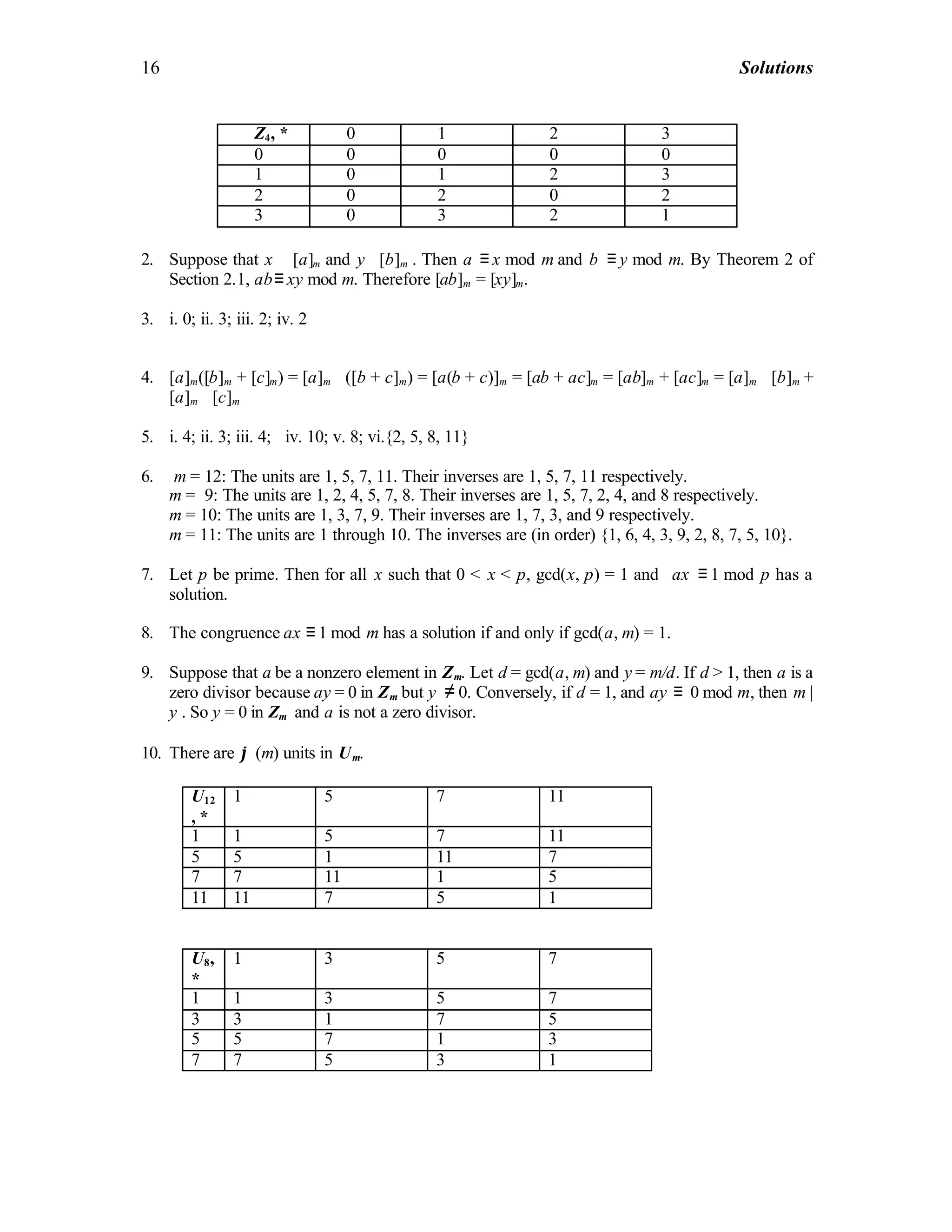 16 Solutions
2. Suppose that x ∈[a]m and y∈[b]m . Then a ≡ x mod m and b ≡ y mod m. By Theorem 2 of
Section 2.1, ab≡ xy mod m. Therefore [ab]m = [xy]m.
3. i. 0; ii. 3; iii. 2; iv. 2
4. [a]m([b]m + [c]m) = [a]m ⋅ ([b + c]m) = [a(b + c)]m = [ab + ac]m = [ab]m + [ac]m = [a]m ⋅ [b]m +
[a]m ⋅ [c]m
5. i. 4; ii. 3; iii. 4; iv. 10; v. 8; vi.{2, 5, 8, 11}
6. m = 12: The units are 1, 5, 7, 11. Their inverses are 1, 5, 7, 11 respectively.
m = 9: The units are 1, 2, 4, 5, 7, 8. Their inverses are 1, 5, 7, 2, 4, and 8 respectively.
m = 10: The units are 1, 3, 7, 9. Their inverses are 1, 7, 3, and 9 respectively.
m = 11: The units are 1 through 10. The inverses are (in order) {1, 6, 4, 3, 9, 2, 8, 7, 5, 10}.
7. Let p be prime. Then for all x such that 0 < x < p, gcd(x, p) = 1 and ax ≡ 1 mod p has a
solution.
8. The congruence ax ≡ 1 mod m has a solution if and only if gcd(a, m) = 1.
9. Suppose that a be a nonzero element in Zm. Let d = gcd(a, m) and y = m/d. If d > 1, then a is a
zero divisor because ay = 0 in Zm but y ≠ 0. Conversely, if d = 1, and ay ≡ 0 mod m, then m |
y . So y = 0 in Zm and a is not a zero divisor.
10. There are ϕ (m) units in Um.
U12
, *
1 5 7 11
1 1 5 7 11
5 5 1 11 7
7 7 11 1 5
11 11 7 5 1
U8,
*
1 3 5 7
1 1 3 5 7
3 3 1 7 5
5 5 7 1 3
7 7 5 3 1
Z4, * 0 1 2 3
0 0 0 0 0
1 0 1 2 3
2 0 2 0 2
3 0 3 2 1
 