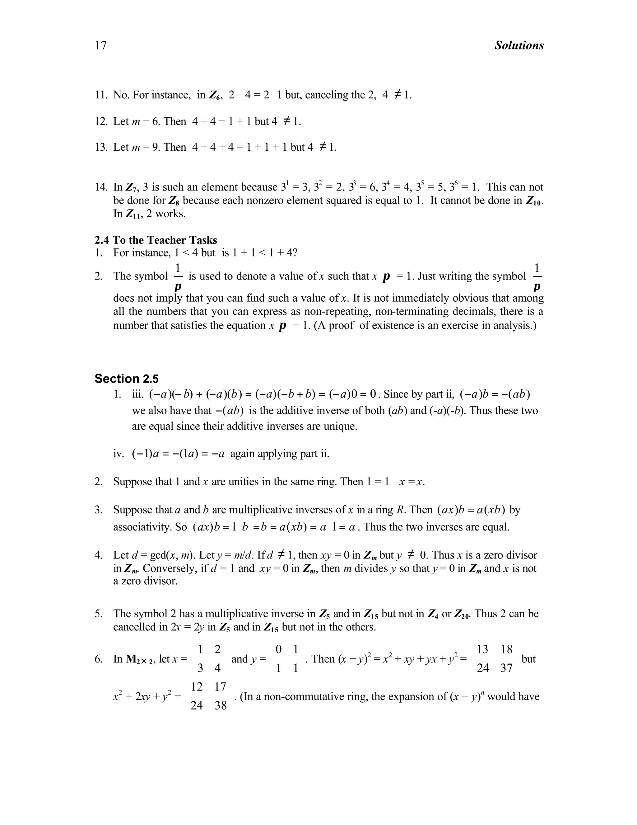 17 Solutions
11. No. For instance, in Z6, 2 ⋅ 4 = 2⋅ 1 but, canceling the 2, 4 ≠ 1.
12. Let m = 6. Then 4 + 4 = 1 + 1 but 4 ≠ 1.
13. Let m = 9. Then 4 + 4 + 4 = 1 + 1 + 1 but 4 ≠ 1.
14. In Z7, 3 is such an element because 31
= 3, 32
= 2, 33
= 6, 34
= 4, 35
= 5, 36
= 1. This can not
be done for Z8 because each nonzero element squared is equal to 1. It cannot be done in Z10.
In Z11, 2 works.
2.4 To the Teacher Tasks
1. For instance, 1 < 4 but is 1 + 1 < 1 + 4?
2. The symbol
1
π
is used to denote a value of x such that x π⋅ = 1. Just writing the symbol
1
π
does not imply that you can find such a value of x. It is not immediately obvious that among
all the numbers that you can express as non-repeating, non-terminating decimals, there is a
number that satisfies the equation x π⋅ = 1. (A proof of existence is an exercise in analysis.)
Section 2.5
1. iii. ( )( ) ( )( ) ( )( ) ( )0 0a b a b a b b a− − + − = − − + = − = . Since by part ii, ( ) ( )a b ab− = −
we also have that ( )ab− is the additive inverse of both (ab) and (-a)(-b). Thus these two
are equal since their additive inverses are unique.
iv. ( 1) (1 )a a a− = − = − again applying part ii.
2. Suppose that 1 and x are unities in the same ring. Then 1 = 1 ⋅x = x.
3. Suppose that a and b are multiplicative inverses of x in a ring R. Then ( ) ( )ax b a xb= by
associativity. So ( ) 1 ( ) 1ax b b b a xb a a= ⋅ = = = ⋅ = . Thus the two inverses are equal.
4. Let d = gcd(x, m). Let y = m/d. If d ≠ 1, then xy = 0 in Zm but y ≠ 0. Thus x is a zero divisor
in Zm. Conversely, if d = 1 and xy = 0 in Zm, then m divides y so that y = 0 in Zm and x is not
a zero divisor.
5. The symbol 2 has a multiplicative inverse in Z5 and in Z15 but not in Z4 or Z20. Thus 2 can be
cancelled in 2x = 2y in Z5 and in Z15 but not in the others.
6. In M2× 2, let x =
1 2
3 4
 
 
 
and y =
0 1
1 1
 
 
 
. Then (x + y)2
= x2
+ xy + yx + y2
=
13 18
24 37
 
 
 
but
x2
+ 2xy + y2
=
12 17
24 38
 
 
 
. (In a non-commutative ring, the expansion of (x + y)n
would have
 